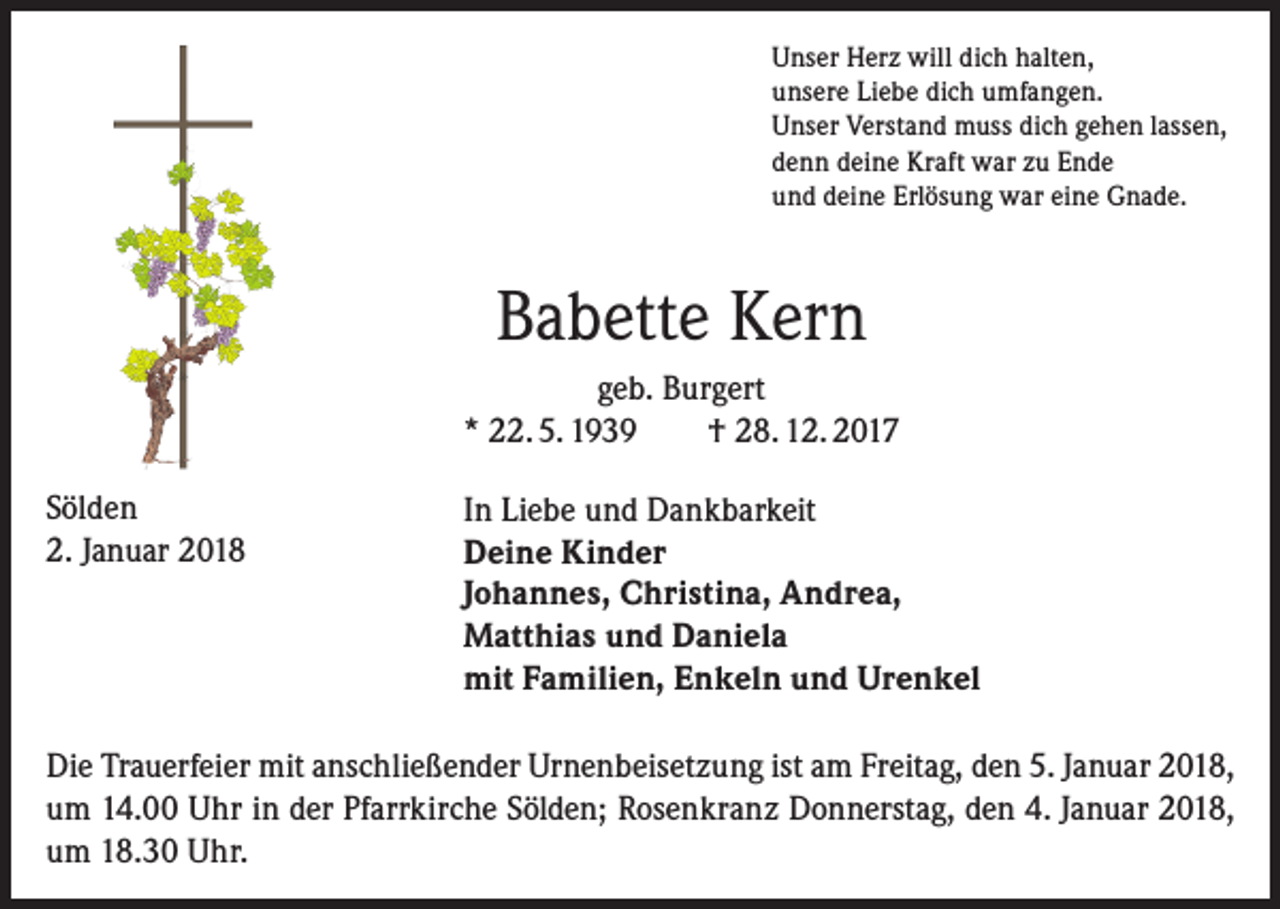 <p>Unser Herz will dich halten,<br />unsere Liebe dich umfangen.<br />Unser Verstand muss dich gehen lassen,<br />denn deine Kraft war zu Ende<br />und deine Erlösung war eine Gnade.</p><p>Babette Kern<br />geb. Burgert<br />* 22. 5. 1939<br />† 28. 12. 2017<br />Sölden<br />2. Januar 2018</p><p>In Liebe und Dankbarkeit<br />Deine Kinder<br />Johannes, Christina, Andrea,<br />Matthias und Daniela<br />mit Familien, Enkeln und Urenkel</p><p>Die Trauerfeier mit anschließender Urnenbeisetzung ist am Freitag, den 5. Januar 2018,<br />um 14.00 Uhr in der Pfarrkirche Sölden; Rosenkranz Donnerstag, den 4. Januar 2018,<br />um 18.30 Uhr.</p>