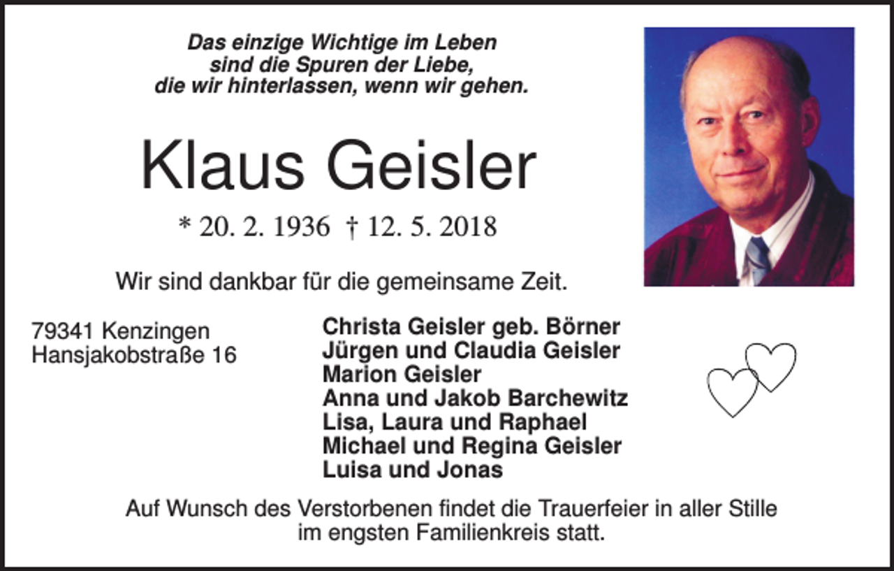 <p>Das einzige Wichtige im Leben<br />sind die Spuren der Liebe,<br />die wir hinterlassen, wenn wir gehen.</p><p>Klaus Geisler<br />* 20. 2. 1936 † 12. 5. 2018<br />Wir sind dankbar für die gemeinsame Zeit.<br />79341 Kenzingen<br />Hansjakobstraße 16</p><p>Christa Geisler geb. Börner<br />Jürgen und Claudia Geisler<br />Marion Geisler<br />Anna und Jakob Barchewitz<br />Lisa, Laura und Raphael<br />Michael und Regina Geisler<br />Luisa und Jonas</p><p>Auf Wunsch des Verstorbenen findet die Trauerfeier in aller Stille<br />im engsten Familienkreis statt.</p>