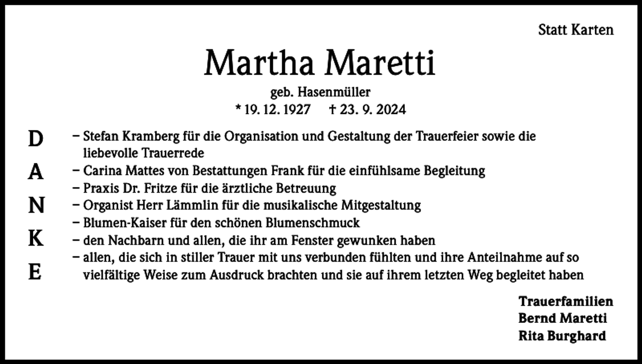 <p>Statt Karten</p><p>Martha Maretti<br />geb. Hasenmüller<br />* 19. 12. 1927 † 23. 9. 2024</p><p>D<br />A<br />N<br />K<br />E</p><p>– Stefan Kramberg für die Organisation und Gestaltung der Trauerfeier sowie die<br />liebevolle Trauerrede<br />– Carina Mattes von Bestattungen Frank für die einfühlsame Begleitung<br />– Praxis Dr. Fritze für die ärztliche Betreuung<br />– Organist Herr Lämmlin für die musikalische Mitgestaltung<br />– Blumen-Kaiser für den schönen Blumenschmuck<br />– den Nachbarn und allen, die ihr am Fenster gewunken haben<br />– a llen, die sich in stiller Trauer mit uns verbunden fühlten und ihre Anteilnahme auf so<br />vielfältige Weise zum Ausdruck brachten und sie auf ihrem letzten Weg begleitet haben<br />Trauerfamilien<br />Bernd Maretti<br />Rita Burghard</p>