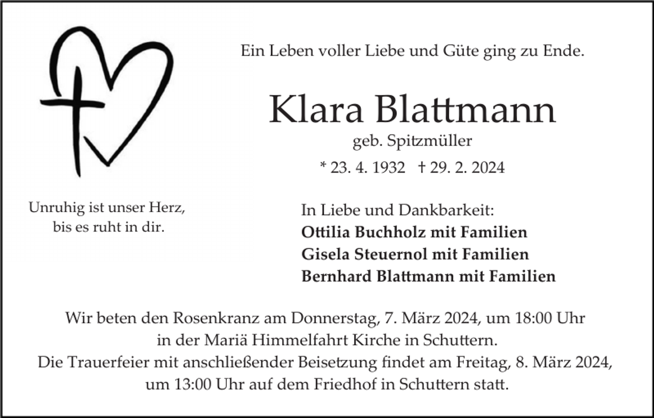 <p>Ein Leben voller Liebe und Güte ging zu Ende.</p><p>Klara Blattmann<br />geb. Spitzmüller<br />* 23. 4. 1932 † 29. 2. 2024<br />Unruhig ist unser Herz,<br />bis es ruht in dir.</p><p>In Liebe und Dankbarkeit:<br />Ottilia Buchholz mit Familien<br />Gisela Steuernol mit Familien<br />Bernhard Blattmann mit Familien</p><p>Wir beten den Rosenkranz am Donnerstag, 7. März 2024, um 18:00 Uhr<br />in der Mariä Himmelfahrt Kirche in Schuttern.<br />Die Trauerfeier mit anschließender Beisetzung ﬁndet am Freitag, 8. März 2024,<br />um 13:00 Uhr auf dem Friedhof in Schuttern statt.</p>
