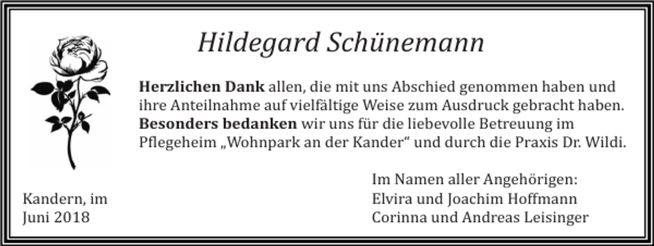 <p>Hildegard Schünemann<br />Herzlichen Dank allen, die mit uns Abschied genommen haben und<br />ihre Anteilnahme auf vielfältige Weise zum Ausdruck gebracht haben.<br />Besonders bedanken wir uns für die liebevolle Betreuung im<br />Pflegeheim „Wohnpark an der Kander“ und durch die Praxis Dr. Wildi.</p><p>Kandern, im<br />Juni 2018</p><p>Im Namen aller Angehörigen:<br />Elvira und Joachim Hoffmann<br />Corinna und Andreas Leisinger</p>