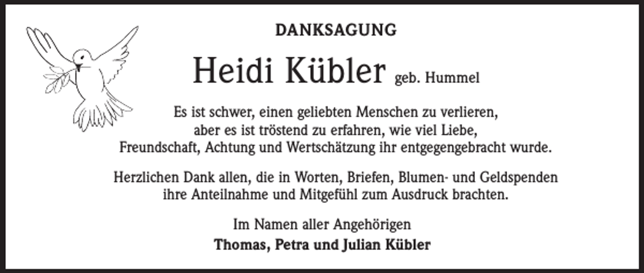 <p>DANKSAGUNG</p><p>Heidi Kübler geb. Hummel<br />Es ist schwer, einen geliebten Menschen zu verlieren,<br />aber es ist tröstend zu erfahren, wie viel Liebe,<br />Freundschaft, Achtung und Wertschätzung ihr entgegengebracht wurde.<br />Herzlichen Dank allen, die in Worten, Briefen, Blumen- und Geldspenden<br />ihre Anteilnahme und Mitgefühl zum Ausdruck brachten.<br />Im Namen aller Angehörigen<br />Thomas, Petra und Julian Kübler</p>