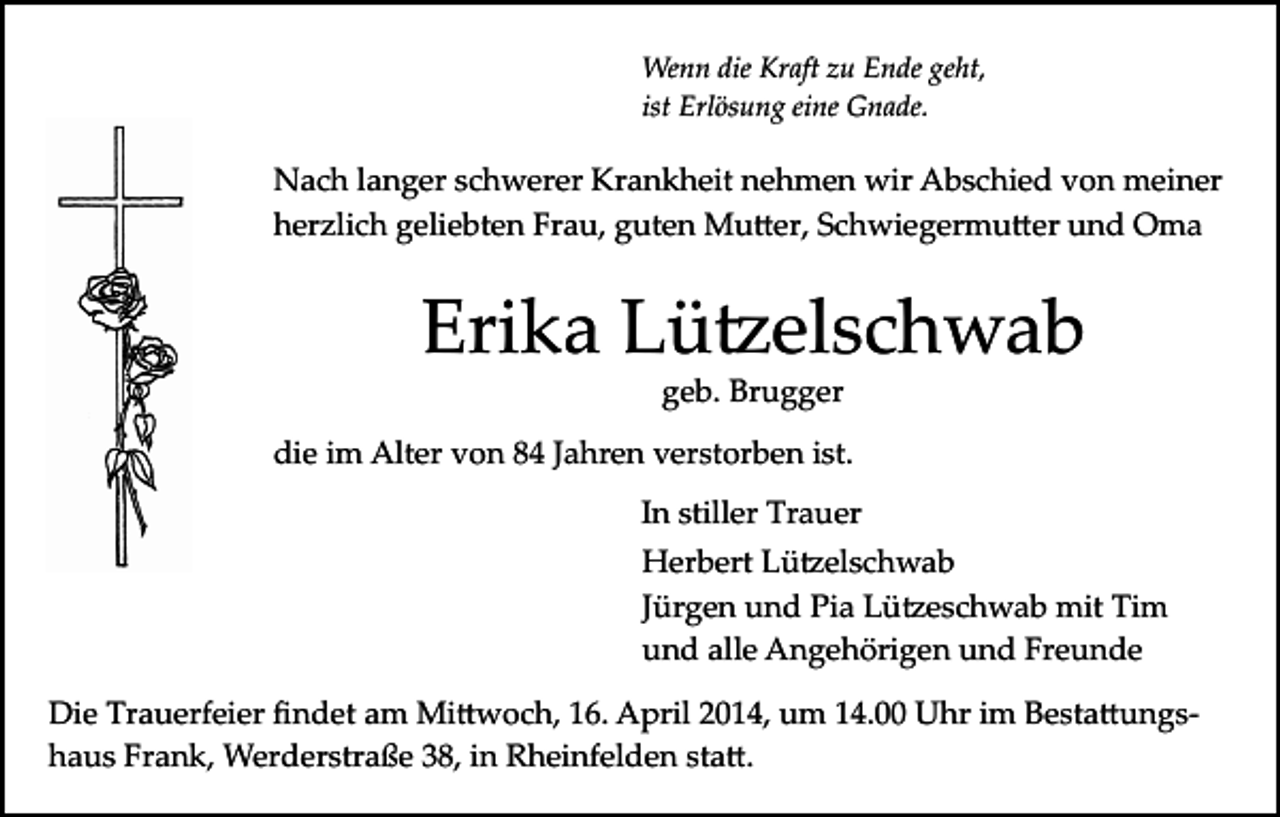 <p>Wenn die Kraft zu Ende geht,<br />ist Erlösung eine Gnade.</p><p>Nach langer schwerer Krankheit nehmen wir Abschied von meiner<br />herzlich geliebten Frau, guten Mu�er, Schwiegermu�er und Oma</p><p>Erika Lü�elschwab<br />geb. Brugger</p><p>die im Alter von 84 Jahren verstorben ist.<br />In stiller Trauer<br />Herbert Lü�elschwab<br />Jürgen und Pia Lü�eschwab mit Tim<br />und alle Angehörigen und Freunde<br />Die Trauerfeier ﬁndet am Mi�woch, 16. April 2014, um 14.00 Uhr im Besta�ungs­<br />haus Frank, Werderstraße 38, in Rheinfelden sta�.</p>