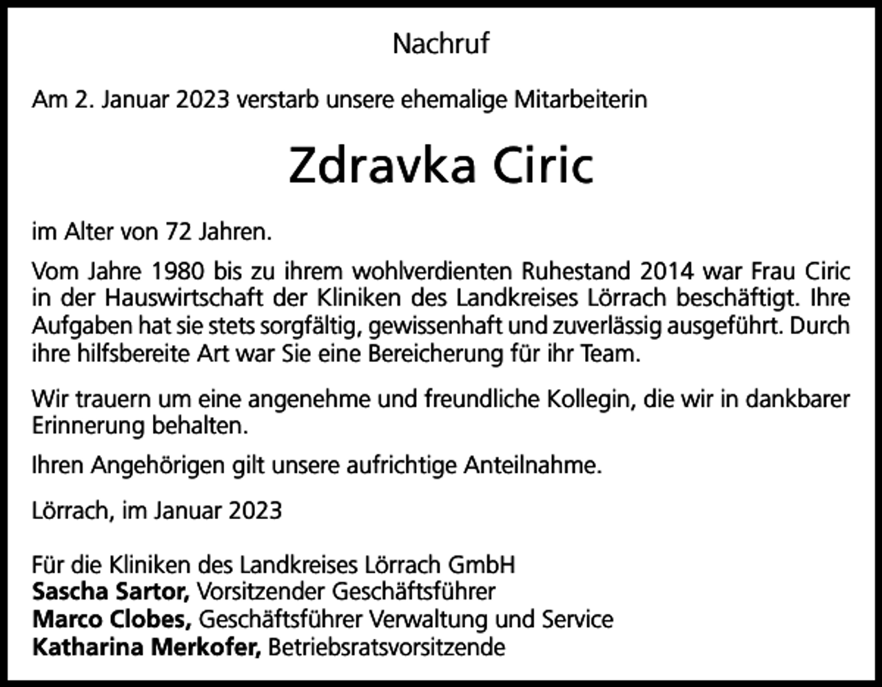 <p>Nachruf<br />Am 2. Januar 2023 verstarb unsere ehemalige Mitarbeiterin</p><p>Zdravka Ciric<br />im Alter von 72 Jahren.<br />Vom Jahre 1980 bis zu ihrem wohlverdienten Ruhestand 2014 war Frau Ciric<br />in der Hauswirtschaft der Kliniken des Landkreises Lörrach beschäftigt. Ihre<br />Aufgaben hat sie stets sorgfältig, gewissenhaft und zuverlässig ausgeführt. Durch<br />ihre hilfsbereite Art war Sie eine Bereicherung für ihr Team.<br />Wir trauern um eine angenehme und freundliche Kollegin, die wir in dankbarer<br />Erinnerung behalten.<br />Ihren Angehörigen gilt unsere aufrichtige Anteilnahme.<br />Lörrach, im Januar 2023<br />Für die Kliniken des Landkreises Lörrach GmbH<br />Sascha Sartor, Vorsitzender Geschäftsführer<br />Marco Clobes, Geschäftsführer Verwaltung und Service<br />Katharina Merkofer, Betriebsratsvorsitzende</p>