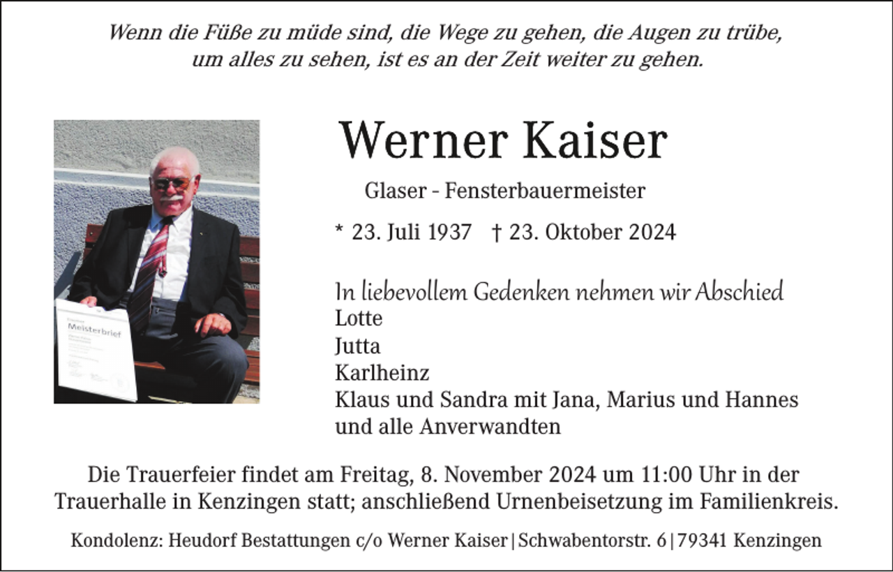 <p>Wenn die Füße zu müde sind, die Wege zu gehen, die Augen zu trübe,<br />um alles zu sehen, ist es an der Zeit weiter zu gehen.</p><p>Glaser - Fensterbauermeister<br />* 23. Juli 1937 † 23. Oktober 2024</p><p>In liebevollem Gedenken nehmen wir Abschied<br />Lotte<br />Jutta<br />Karlheinz<br />Klaus und Sandra mit Jana, Marius und Hannes<br />und alle Anverwandten<br />Die Trauerfeier findet am Freitag, 8. November 2024 um 11:00 Uhr in der<br />Trauerhalle in Kenzingen statt; anschließend Urnenbeisetzung im Familienkreis.<br />Kondolenz: Heudorf Bestattungen c/o Werner Kaiser|Schwabentorstr. 6|79341 Kenzingen</p>