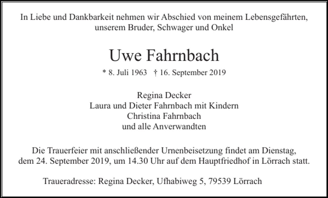 <p>In Liebe und Dankbarkeit nehmen wir Abschied von meinem Lebensgefährten,<br />unserem Bruder, Schwager und Onkel</p><p>Uwe Fahrnbach<br />* 8. Juli 1963 † 16. September 2019</p><p>Regina Decker<br />Laura und Dieter Fahrnbach mit Kindern<br />Christina Fahrnbach<br />und alle Anverwandten<br />Die Trauerfeier mit anschließender Urnenbeisetzung findet am Dienstag,<br />dem 24. September 2019, um 14.30 Uhr auf dem Hauptfriedhof in Lörrach statt.<br />Traueradresse: Regina Decker, Ufhabiweg 5, 79539 Lörrach</p>
