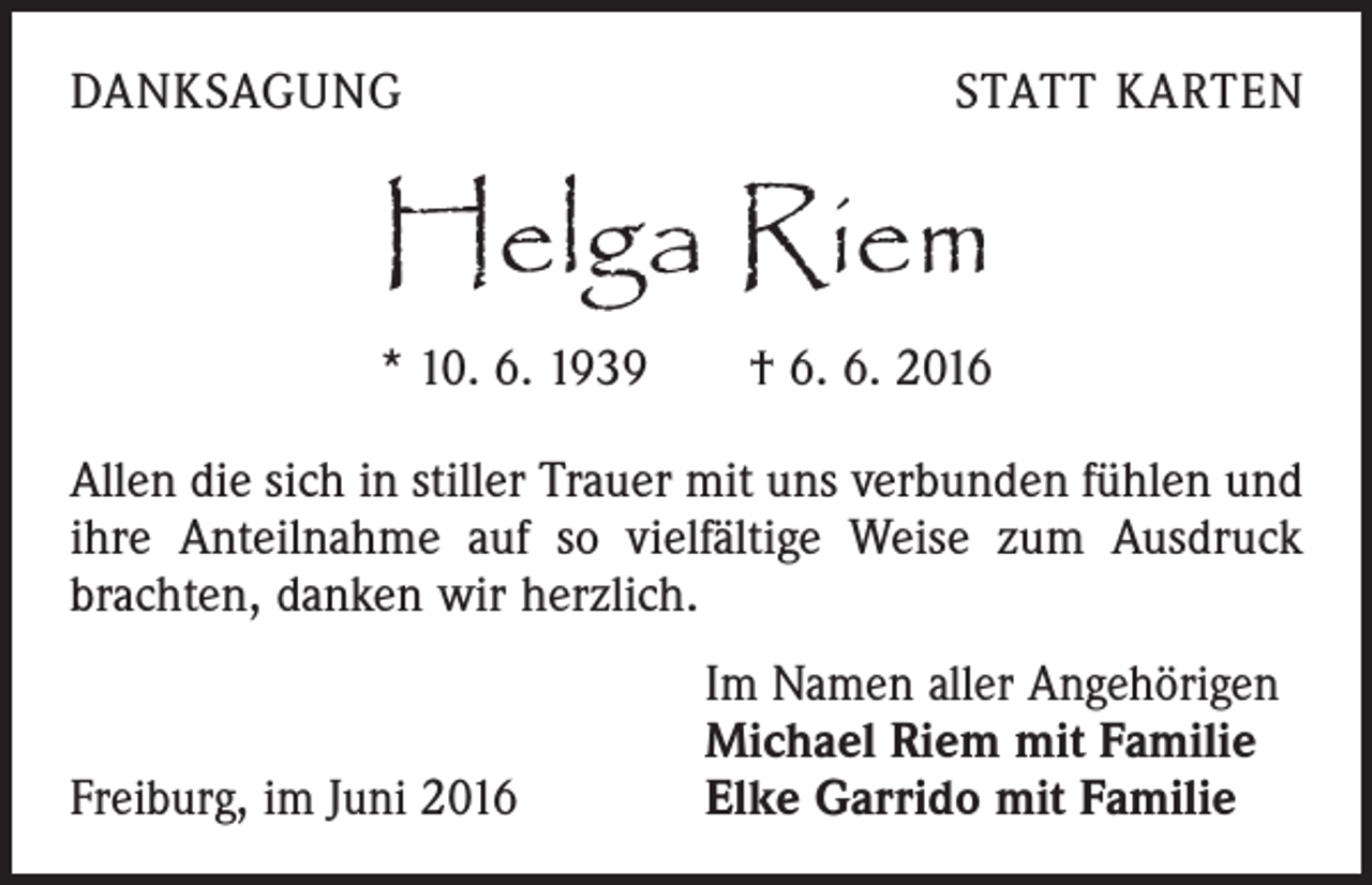 <p>Danksagung</p><p>Statt Karten</p><p>Helga Riem<br />* 10. 6. 1939 † 6. 6. 2016<br />Allen die sich in stiller Trauer mit uns verbunden fühlen und<br />ihre Anteilnahme auf so vielfältige Weise zum Ausdruck<br />brachten, danken wir herzlich.</p><p>Freiburg, im Juni 2016</p><p>Im Namen aller Angehörigen<br />Michael Riem mit Familie<br />Elke Garrido mit Familie</p>