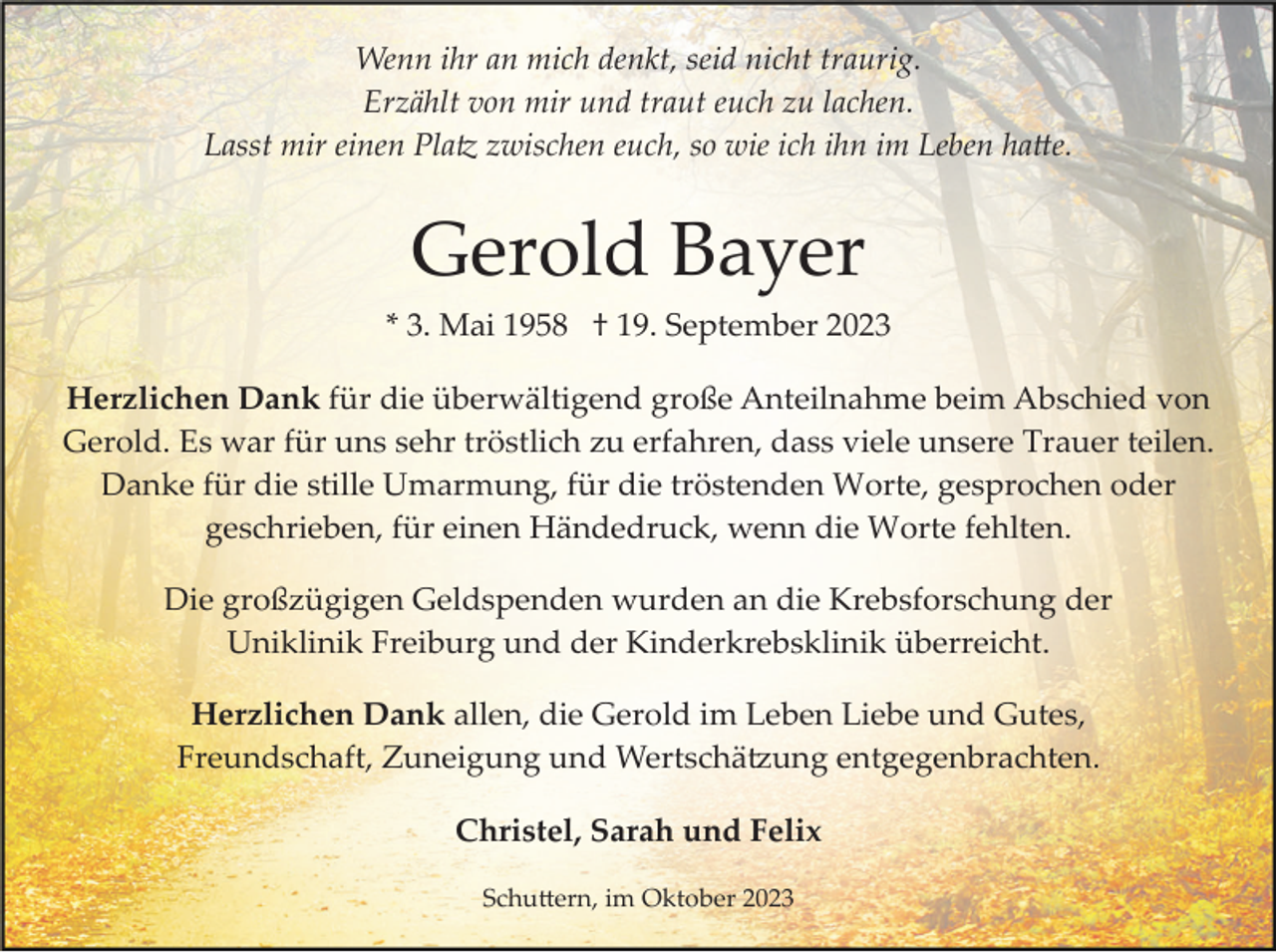 <p>Wenn ihr an mich denkt, seid nicht traurig.<br />Erzählt von mir und traut euch zu lachen.<br />Lasst mir einen Platz zwischen euch, so wie ich ihn im Leben hatte.</p><p>Gerold Bayer<br />* 3. Mai 1958 † 19. September 2023<br />Herzlichen Dank für die überwältigend große Anteilnahme beim Abschied von<br />Gerold. Es war für uns sehr tröstlich zu erfahren, dass viele unsere Trauer teilen.<br />Danke für die stille Umarmung, für die tröstenden Worte, gesprochen oder<br />geschrieben, für einen Händedruck, wenn die Worte fehlten.<br />Die großzügigen Geldspenden wurden an die Krebsforschung der<br />Uniklinik Freiburg und der Kinderkrebsklinik überreicht.<br />Herzlichen Dank allen, die Gerold im Leben Liebe und Gutes,<br />Freundschaft, Zuneigung und Wertschätzung entgegenbrachten.<br />Christel, Sarah und Felix<br />Schuttern, im Oktober 2023</p>