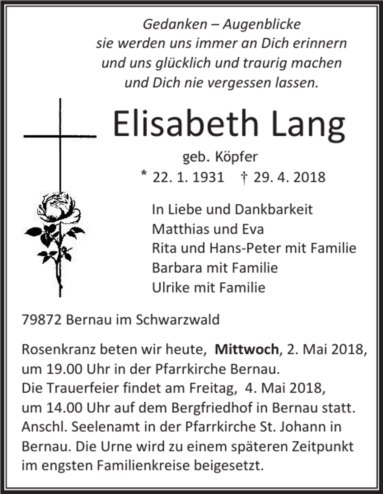 <p>Gedanken – Augenblicke<br />sie werden uns immer an Dich erinnern<br />und uns glücklich und traurig machen<br />und Dich nie vergessen lassen.</p><p>Elisabeth Lang<br />geb. Köpfer</p><p>* 22. 1. 1931 † 29. 4. 2018<br />In Liebe und Dankbarkeit<br />Matthias und Eva<br />Rita und Hans-Peter mit Familie<br />Barbara mit Familie<br />Ulrike mit Familie<br />79872 Bernau im Schwarzwald<br />Rosenkranz beten wir heute, Mittwoch, 2. Mai 2018,<br />um 19.00 Uhr in der Pfarrkirche Bernau.<br />Die Trauerfeier findet am Freitag, 4. Mai 2018,<br />um 14.00 Uhr auf dem Bergfriedhof in Bernau statt.<br />Anschl. Seelenamt in der Pfarrkirche St. Johann in<br />Bernau. Die Urne wird zu einem späteren Zeitpunkt<br />im engsten Familienkreise beigesetzt.</p>