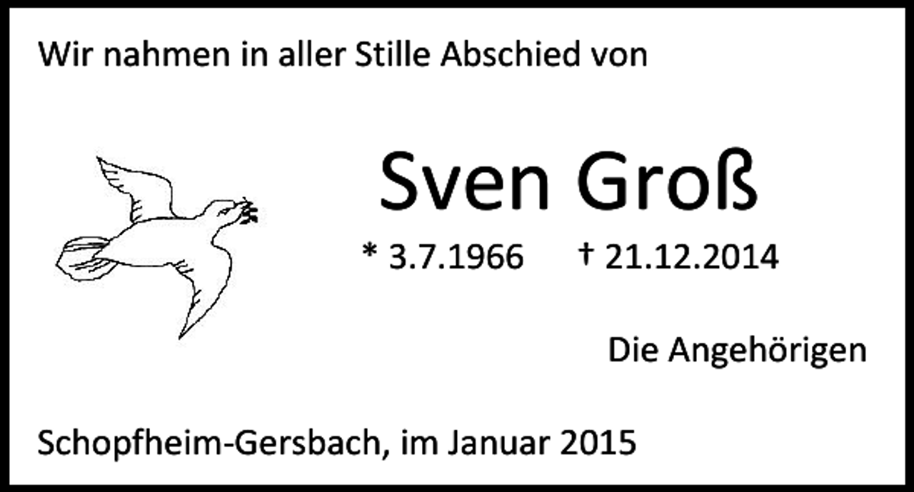 <p>Wir nahmen in aller Stille Abschied von</p><p>Sven Groß</p><p>* 3.7.1966</p><p>† 21.12.2014<br />Die Angehörigen</p><p>Schopfheim-Gersbach, im Januar 2015</p>
