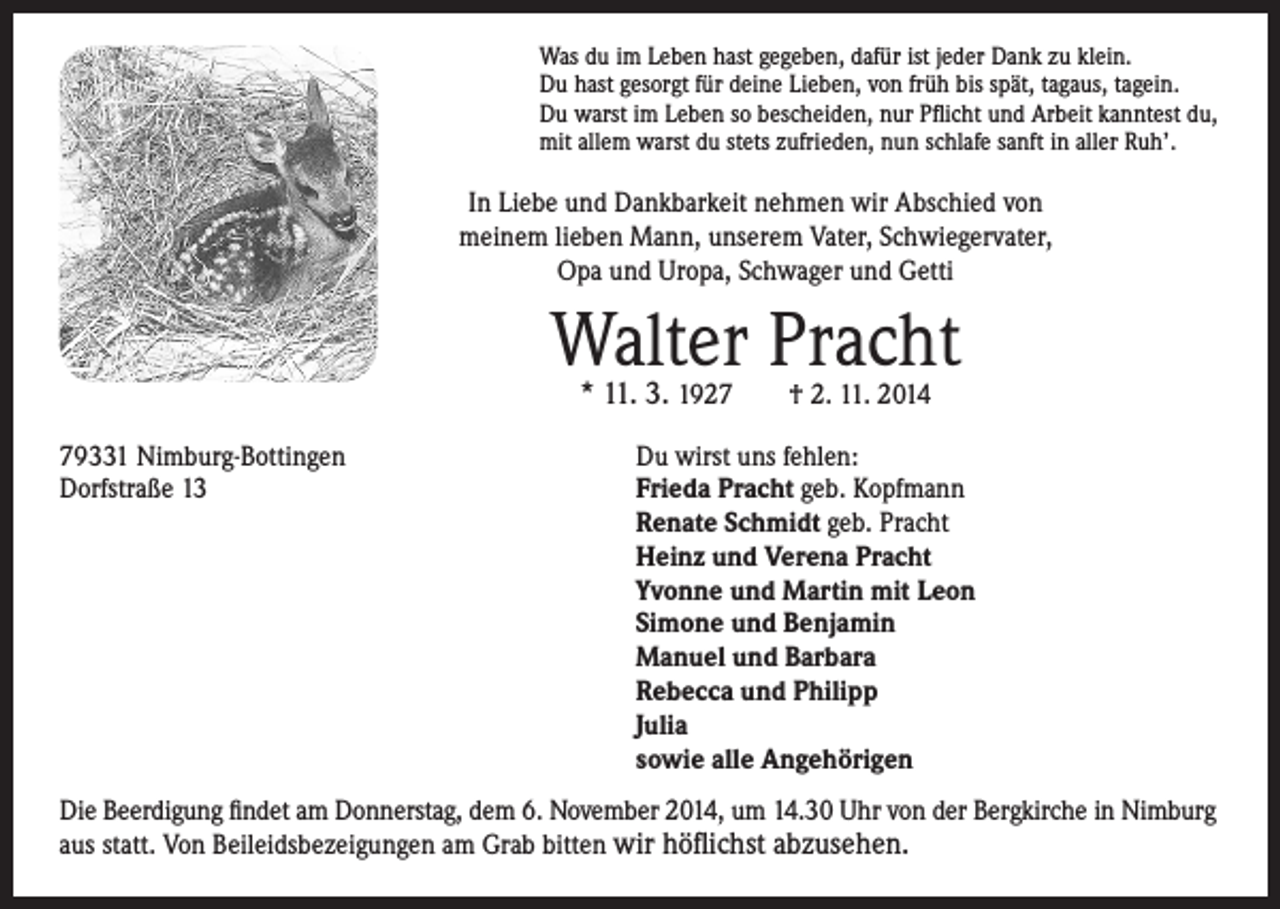 <p>In Liebe und Dankbarkeit nehmen wir Abschied von<br />meinem lieben Mann, unserem Vater, Schwiegervater,<br />Opa und Uropa, Schwager und Getti</p><p>Walter Pracht</p><p>Was du im Leben hast gegeben, dafür ist jeder Dank zu klein.<br />Du hast gesorgt für deine Lieben, von früh bis spät, tagaus, tagein.<br />Du warst im Leben so bescheiden, nur Pflicht und Arbeit kanntest du,<br />mit allem warst du stets zufrieden, nun schlafe sanft in aller Ruh’.</p><p>79331 Nimburg-Bottingen<br />Dorfstraße 13</p><p>* 11. 3. 1927 † 2. 11. 2014</p><p>Du wirst uns fehlen:<br />F<br />rieda Pracht geb. Kopfmann<br />Renate Schmidt geb. Pracht<br />Heinz und Verena Pracht<br />Yvonne und Martin mit Leon<br />Simone und Benjamin<br />Manuel und Barbara<br />Rebecca und Philipp<br />Julia<br />sowie alle Angehörigen</p><p>Die Beerdigung findet am Donnerstag, dem 6. November 2014, um 14.30 Uhr von der Bergkirche in Nimburg<br />aus statt. Von Beileidsbezeigungen am Grab bitten wir höflichst abzusehen.</p>