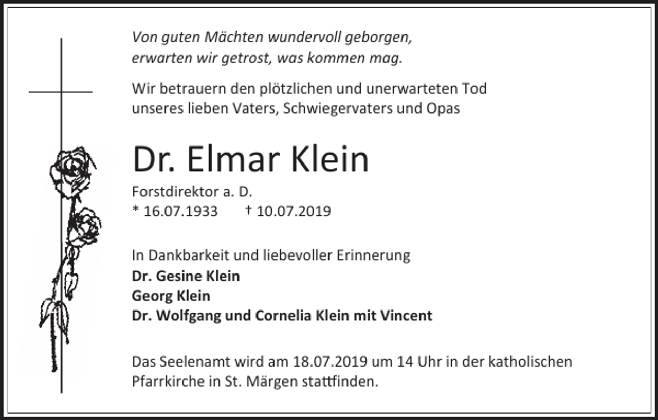 <p>Von guten Mächten wundervoll geborgen,<br />erwarten wir getrost, was kommen mag.<br />Wir betrauern den plötzlichen und unerwarteten Tod<br />unseres lieben Vaters, Schwiegervaters und Opas</p><p>Dr. Elmar Klein<br />Forstdirektor a. D.<br />* 16.07.1933<br />† 10.07.2019<br />In Dankbarkeit und liebevoller Erinnerung<br />Dr. Gesine Klein<br />Georg Klein<br />Dr. Wolfgang und Cornelia Klein mit Vincent<br />Das Seelenamt wird am 18.07.2019 um 14 Uhr in der katholischen<br />Pfarrkirche in St. Märgen stattfinden.</p>