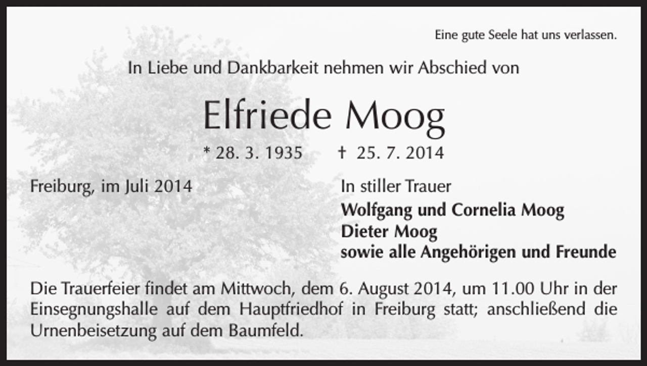 <p>Eine gute Seele hat uns verlassen.</p><p>In Liebe und Dankbarkeit nehmen wir Abschied von</p><p>Elfriede Moog<br />* 28. 3. 1935 † 25. 7. 2014</p><p>Freiburg, im Juli 2014<br />In stiller Trauer</p><p>Wolfgang und Cornelia Moog<br />Dieter Moog<br />sowie alle Angehörigen und Freunde<br />Die Trauerfeier findet am Mittwoch, dem 6. August 2014, um 11.00 Uhr in der<br />­Einsegnungshalle auf dem Hauptfriedhof in Freiburg statt; anschließend die<br />Urnen­beisetzung auf dem Baumfeld.</p>