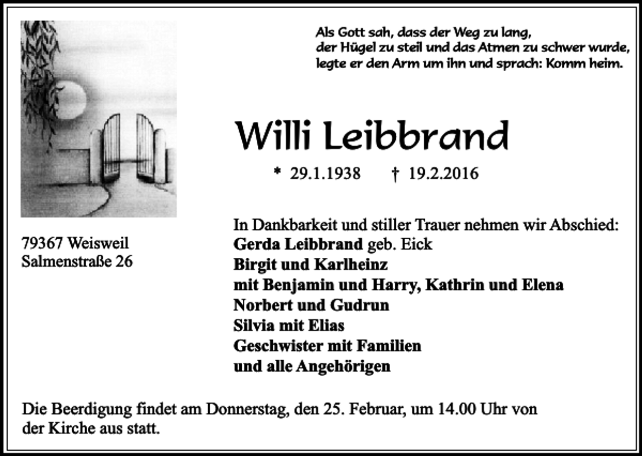 <p>Als Gott sah, dass der Weg zu lang,<br />der Hügel zu steil und das Atmen zu schwer wurde,<br />legte er den Arm um ihn und sprach: Komm heim.</p><p>Willi Leibbrand<br />* 29.1.1938</p><p>79367 Weisweil<br />Salmenstraße 26</p><p>† 19.2.2016</p><p>In Dankbarkeit und stiller Trauer nehmen wir Abschied:<br />Gerda Leibbrand geb. Eick<br />Birgit und Karlheinz<br />mit Benjamin und Harry, Kathrin und Elena<br />Norbert und Gudrun<br />Silvia mit Elias<br />Geschwister mit Familien<br />und alle Angehörigen</p><p>Die Beerdigung findet am Donnerstag, den 25. Februar, um 14.00 Uhr von<br />der Kirche aus statt.</p>