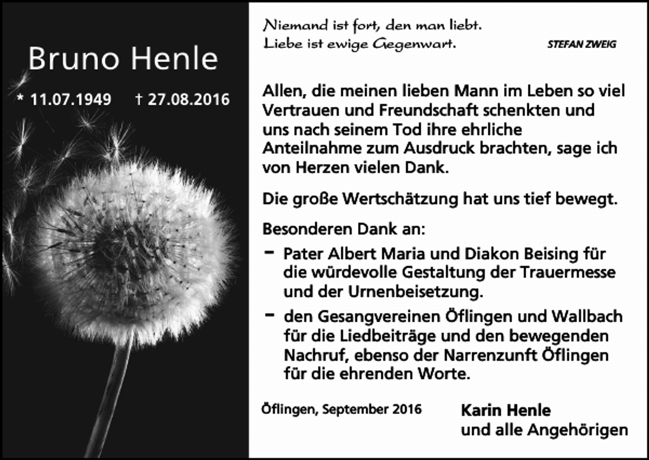 <p>Bruno Henle<br />* 11.07.1949</p><p>† 27.08.2016</p><p>Niemand ist fort, den man liebt.<br />Liebe ist ewige Gegenwart.</p><p>STEFAN ZWEIG</p><p>Allen, die meinen lieben Mann im Leben so viel<br />Vertrauen und Freundschaft schenkten und<br />uns nach seinem Tod ihre ehrliche<br />Anteilnahme zum Ausdruck brachten, sage ich<br />von Herzen vielen Dank.<br />Die große Wertschätzung hat uns tief bewegt.<br />Besonderen Dank an:<br />D Pater Albert Maria und Diakon Beising für<br />die würdevolle Gestaltung der Trauermesse<br />und der Urnenbeisetzung.<br />D den Gesangvereinen Öflingen und Wallbach<br />für die Liedbeiträge und den bewegenden<br />Nachruf, ebenso der Narrenzunft Öflingen<br />für die ehrenden Worte.<br />Öflingen, September 2016</p><p>Karin Henle<br />und alle Angehörigen</p>