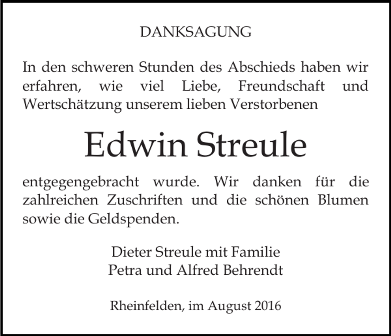 <p>DANKSAGUNG<br />In den schweren Stunden des Abschieds haben wir<br />erfahren, wie viel Liebe, Freundschaft und<br />Wertschätzung unserem lieben Verstorbenen</p><p>Edwin Streule<br />entgegengebracht wurde. Wir danken für die<br />zahlreichen Zuschriften und die schönen Blumen<br />sowie die Geldspenden.<br />Dieter Streule mit Familie<br />Petra und Alfred Behrendt<br />Rheinfelden, im August 2016</p>