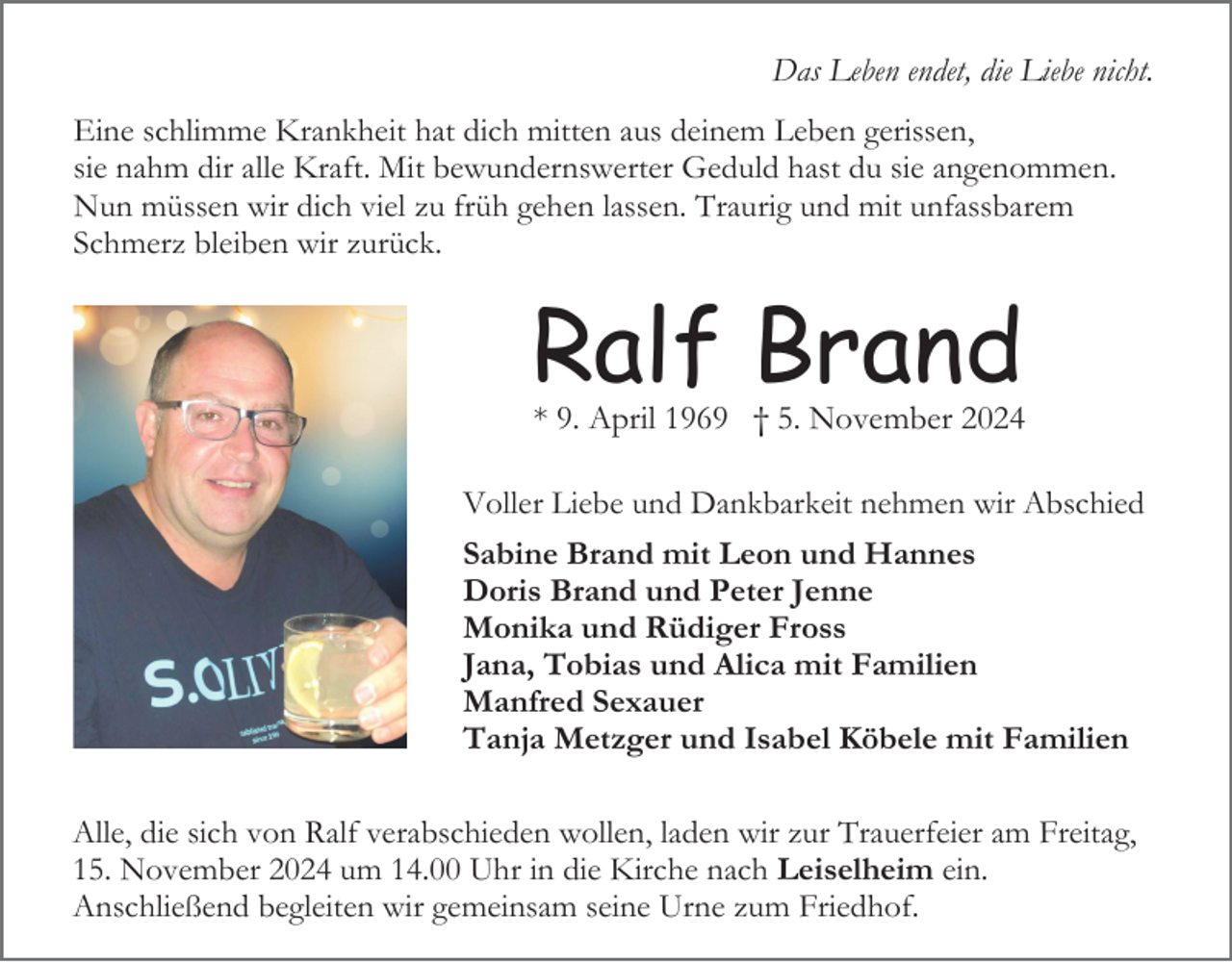 <p>Das Leben endet, die Liebe nicht.<br />Eine schlimme Krankheit hat dich mitten aus deinem Leben gerissen,<br />sie nahm dir alle Kraft. Mit bewundernswerter Geduld hast du sie angenommen.<br />Nun müssen wir dich viel zu früh gehen lassen. Traurig und mit unfassbarem<br />Schmerz bleiben wir zurück.</p><p>Ralf Brand<br />* 9. April 1969 † 5. November 2024<br />Voller Liebe und Dankbarkeit nehmen wir Abschied<br />Sabine Brand mit Leon und Hannes<br />Doris Brand und Peter Jenne<br />Monika und Rüdiger Fross<br />Jana, Tobias und Alica mit Familien<br />Manfred Sexauer<br />Tanja Metzger und Isabel Köbele mit Familien<br />Alle, die sich von Ralf verabschieden wollen, laden wir zur Trauerfeier am Freitag,<br />15. November 2024 um 14.00 Uhr in die Kirche nach Leiselheim ein.<br />Anschließend begleiten wir gemeinsam seine Urne zum Friedhof.</p>