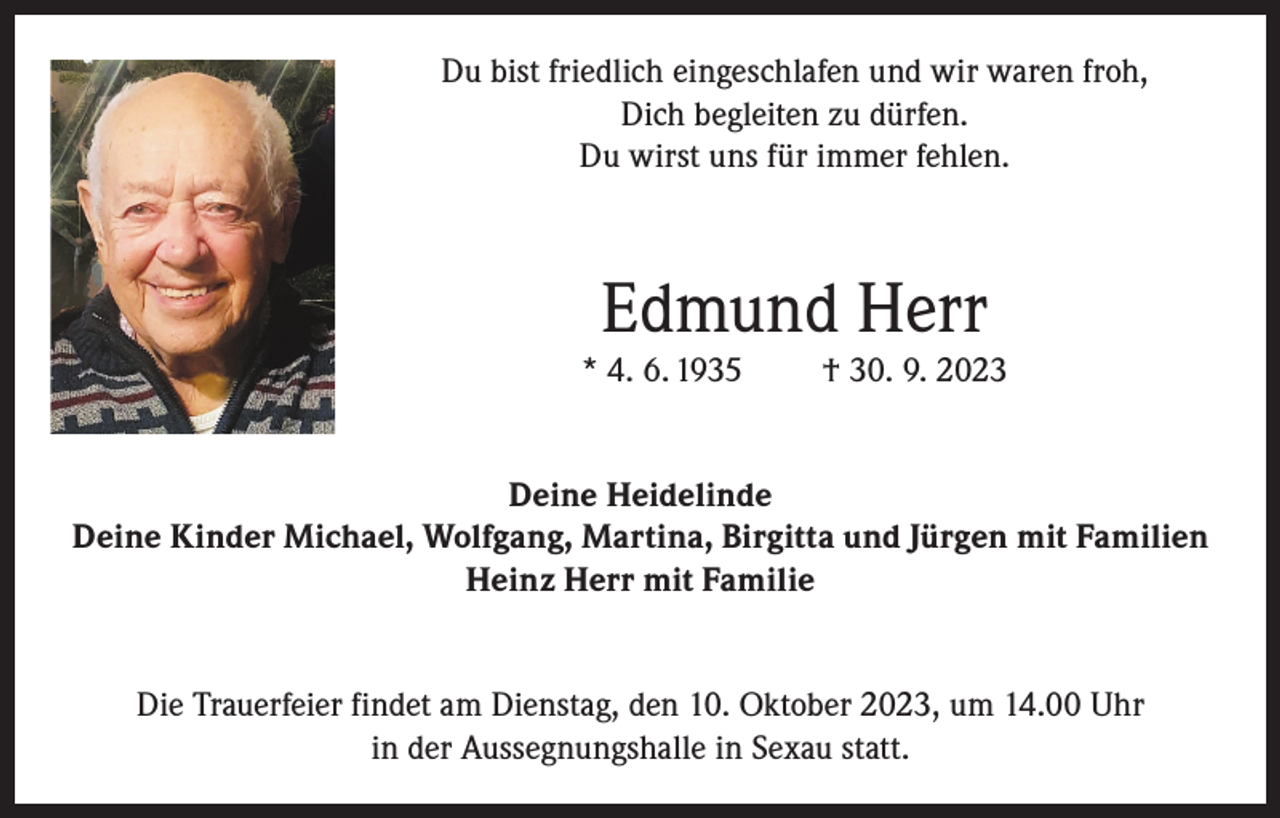 <p>Du bist friedlich eingeschlafen und wir waren froh,<br />Dich begleiten zu dürfen.<br />Du wirst uns für immer fehlen.</p><p>Edmund Herr</p><p>* 4. 6. 1935</p><p>† 30. 9. 2023</p><p>Deine Heidelinde<br />Deine Kinder Michael, Wolfgang, Martina, Birgitta und Jürgen mit Familien<br />Heinz Herr mit Familie<br />Die Trauerfeier findet am Dienstag, den 10. Oktober 2023, um 14.00 Uhr<br />in der Aussegnungshalle in Sexau statt.</p>