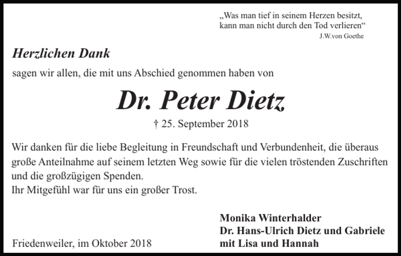 <p>„Was man tief in seinem Herzen besitzt,<br />kann man nicht durch den Tod verlieren“<br />J.W.von Goethe</p><p>Herzlichen Dank<br />sagen wir allen, die mit uns Abschied genommen haben von</p><p>Dr. Peter Dietz<br />† 25. September 2018<br />Wir danken für die liebe Begleitung in Freundschaft und Verbundenheit, die überaus<br />große Anteilnahme auf seinem letzten Weg sowie für die vielen tröstenden Zuschriften<br />und die großzügigen Spenden.<br />Ihr Mitgefühl war für uns ein großer Trost.</p><p>Friedenweiler, im Oktober 2018</p><p>Monika Winterhalder<br />Dr. Hans-Ulrich Dietz und Gabriele<br />mit Lisa und Hannah</p>