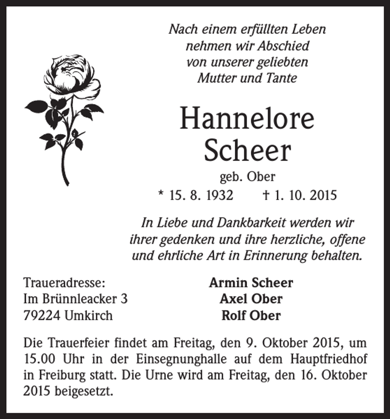 <p>Nach einem erfüllten Leben<br />nehmen wir Abschied<br />von unserer geliebten<br />Mutter und Tante</p><p>Hannelore<br />Scheer</p><p>geb. Ober<br />* 15. 8. 1932 † 1. 10. 2015<br />In Liebe und Dankbarkeit werden wir<br />ihrer gedenken und ihre herzliche, offene<br />und ehrliche Art in Erinnerung behalten.<br />Traueradresse:<br />Im Brünnleacker 3<br />79224 Umkirch</p><p>Armin Scheer<br />Axel Ober<br />Rolf Ober</p><p>Die Trauerfeier ­findet am Freitag, den 9. Oktober 2015, um<br />15.00 Uhr in der Einsegnunghalle auf dem Hauptfriedhof<br />in ­Freiburg statt. Die Urne wird am Freitag, den 16. Oktober<br />2015 beigesetzt.</p>