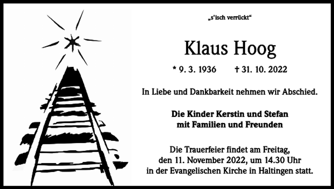 <p>„s’isch verrückt“</p><p>Klaus Hoog<br />* 9. 3. 1936 † 31. 10. 2022<br />In Liebe und Dankbarkeit nehmen wir Abschied.<br />Die Kinder Kerstin und Stefan<br />mit Familien und Freunden<br />Die Trauerfeier findet am Freitag,<br />den 11. November 2022, um 14.30 Uhr<br />in der Evangelischen Kirche in Haltingen statt.</p>