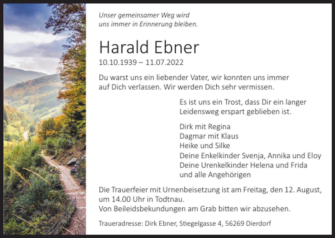 <p>Unser gemeinsamer Weg wird<br />uns immer in Erinnerung bleiben.</p><p>Harald Ebner<br />10.10.1939 – 11.07.2022</p><p>Du warst uns ein liebender Vater, wir konnten uns immer<br />auf Dich verlassen. Wir werden Dich sehr vermissen.<br />Es ist uns ein Trost, dass Dir ein langer<br />Leidensweg erspart geblieben ist.<br />Dirk mit Regina<br />Dagmar mit Klaus<br />Heike und Silke<br />Deine Enkelkinder Svenja, Annika und Eloy<br />Deine Urenkelkinder Helena und Frida<br />und alle Angehörigen<br />Die Trauerfeier mit Urnenbeisetzung ist am Freitag, den 12. August,<br />um 14.00 Uhr in Todtnau.<br />Von Beileidsbekundungen am Grab bitten wir abzusehen.<br />Traueradresse: Dirk Ebner, Stiegelgasse 4, 56269 Dierdorf</p>