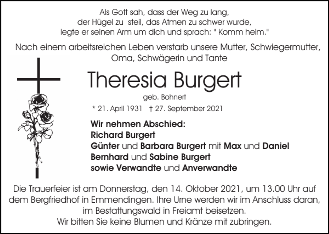 <p>Als Gott sah, dass der Weg zu lang,<br />der Hügel zu steil, das Atmen zu schwer wurde,<br />legte er seinen Arm um dich und sprach: " Komm heim."</p><p>Nach einem arbeitsreichen Leben verstarb unsere Mutter, Schwiegermutter,<br />Oma, Schwägerin und Tante</p><p>Theresia Burgert<br />geb. Bohnert<br />* 21. April 1931 † 27. September 2021</p><p>Wir nehmen Abschied:<br />Richard Burgert<br />Günter und Barbara Burgert mit Max und Daniel<br />Bernhard und Sabine Burgert<br />sowie Verwandte und Anverwandte<br />Die Trauerfeier ist am Donnerstag, den 14. Oktober 2021, um 13.00 Uhr auf<br />dem Bergfriedhof in Emmendingen. Ihre Urne werden wir im Anschluss daran,<br />im Bestattungswald in Freiamt beisetzen.<br />Wir bitten Sie keine Blumen und Kränze mit zubringen.</p>