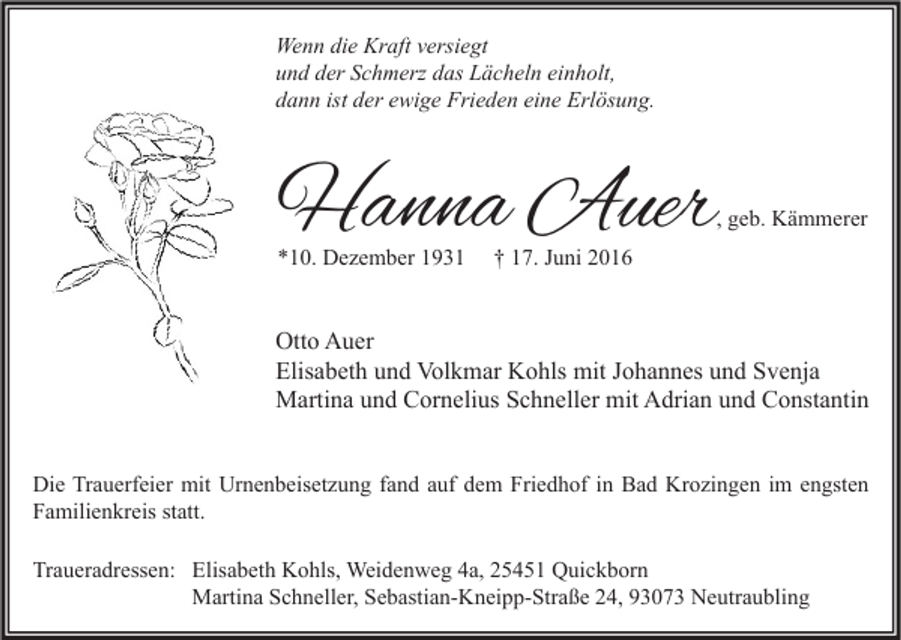 <p>Wenn die Kraft versiegt<br />und der Schmerz das Lächeln einholt,<br />dann ist der ewige Frieden eine Erlösung.</p><p>Hanna Auer</p><p>, geb. Kämmerer</p><p>*10. Dezember 1931</p><p>† 17. Juni 2016</p><p>Otto Auer<br />Elisabeth und Volkmar Kohls mit Johannes und Svenja<br />Martina und Cornelius Schneller mit Adrian und Constantin<br />Die Trauerfeier mit Urnenbeisetzung fand auf dem Friedhof in Bad Krozingen im engsten<br />Familienkreis statt.<br />Traueradressen: Elisabeth Kohls, Weidenweg 4a, 25451 Quickborn<br />Martina Schneller, Sebastian-Kneipp-Straße 24, 93073 Neutraubling</p>