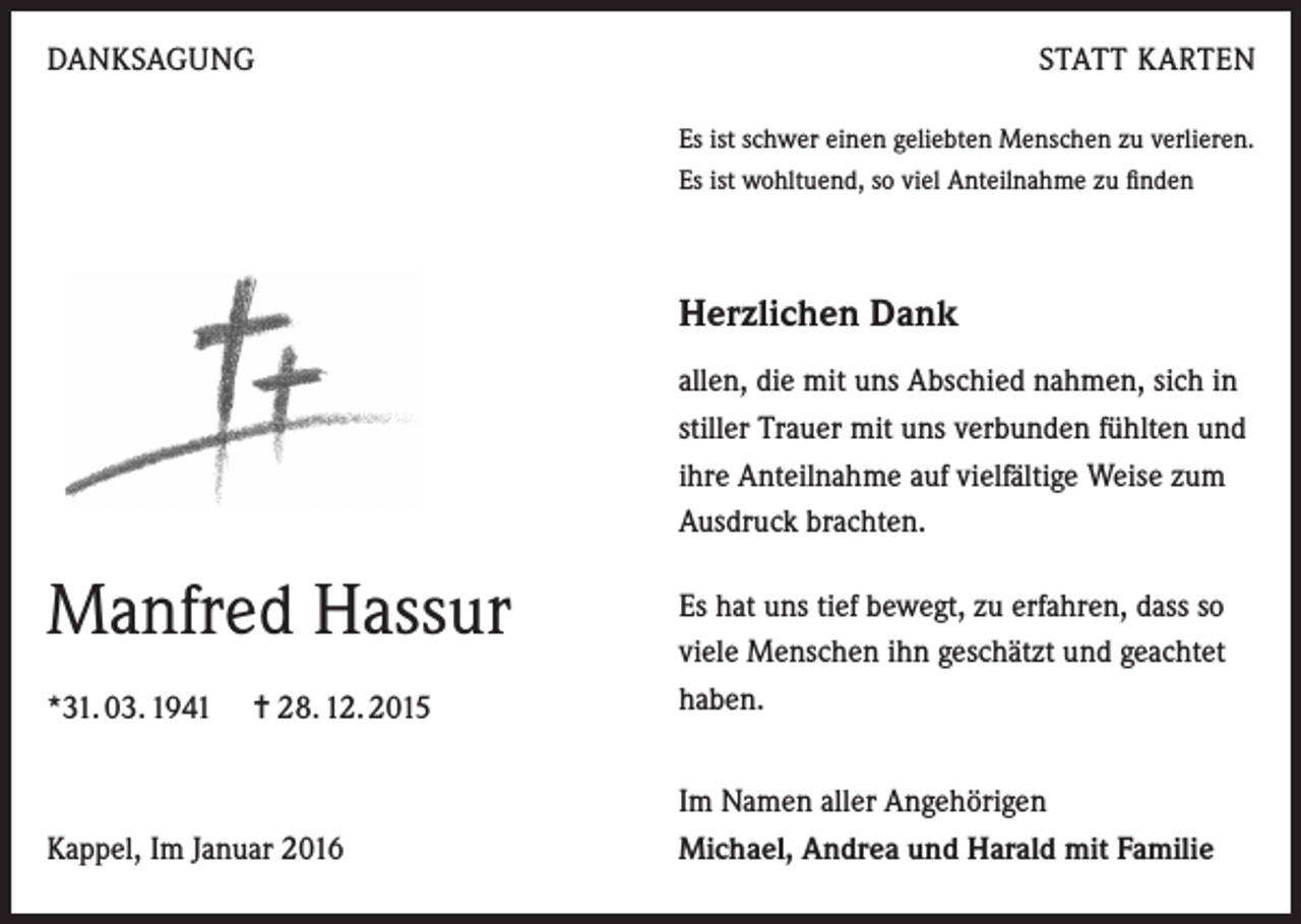 <p>DANKSAGUNG</p><p>STATT KARTEN<br />Es ist schwer einen geliebten Menschen zu verlieren.<br />Es ist wohltuend, so viel Anteilnahme zu finden</p><p>Herzlichen Dank<br />allen, die mit uns Abschied nahmen, sich in<br />stiller Trauer mit uns verbunden fühlten und<br />ihre Anteilnahme auf vielfältige Weise zum<br />Ausdruck brachten.</p><p>Manfred Hassur<br />*31. 03. 1941 = 28. 12. 2015</p><p>Es hat uns tief bewegt, zu erfahren, dass so<br />viele Menschen ihn geschätzt und geachtet<br />haben.</p><p>Kappel, Im Januar 2016</p><p>Im Namen aller Angehörigen<br />Michael, Andrea und Harald mit Familie</p>