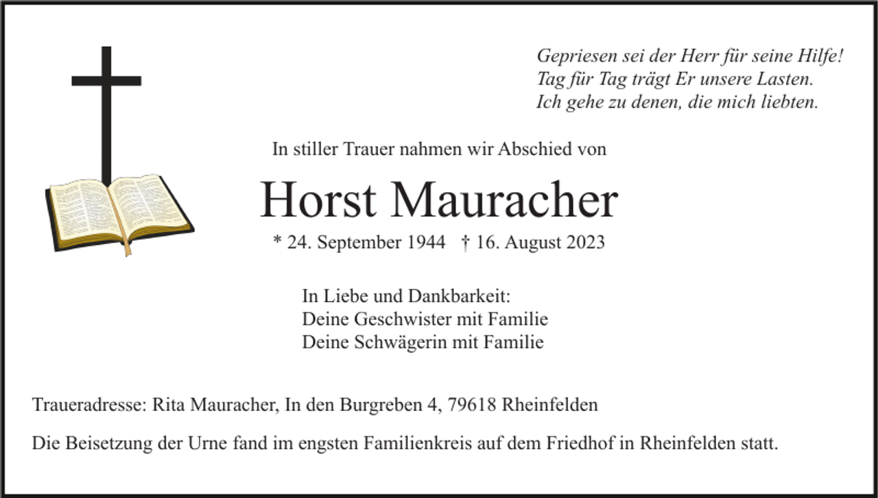 <p>Gepriesen sei der Herr für seine Hilfe!<br />Tag für Tag trägt Er unsere Lasten.<br />Ich gehe zu denen, die mich liebten.<br />In stiller Trauer nahmen wir Abschied von</p><p>Horst Mauracher<br />* 24. September 1944 † 16. August 2023<br />In Liebe und Dankbarkeit:<br />Deine Geschwister mit Familie<br />Deine Schwägerin mit Familie<br />Traueradresse: Rita Mauracher, In den Burgreben 4, 79618 Rheinfelden<br />Die Beisetzung der Urne fand im engsten Familienkreis auf dem Friedhof in Rheinfelden statt.</p>