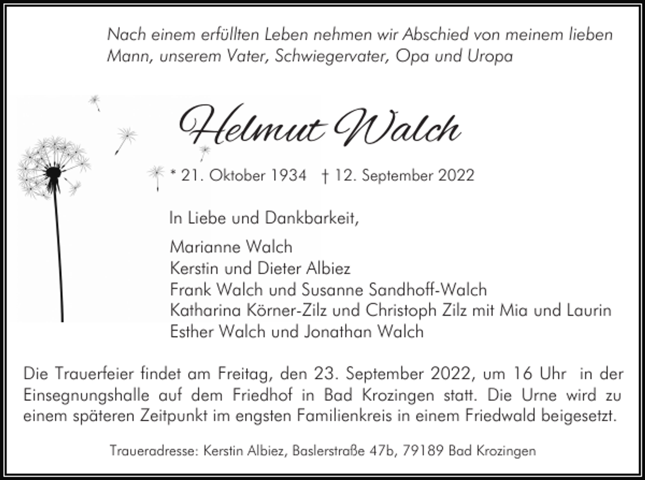 <p>Nach einem erfüllten Leben nehmen wir Abschied von meinem lieben<br />Mann, unserem Vater, Schwiegervater, Opa und Uropa</p><p>Helmut Walch<br />* 21. Oktober 1934 † 12. September 2022</p><p>In Liebe und Dankbarkeit,<br />Marianne Walch<br />Kerstin und Dieter Albiez<br />Frank Walch und Susanne Sandhoff-Walch<br />Katharina Körner-Zilz und Christoph Zilz mit Mia und Laurin<br />Esther Walch und Jonathan Walch<br />Die Trauerfeier findet am Freitag, den 23. September 2022, um 16 Uhr in der<br />Einsegnungshalle auf dem Friedhof in Bad Krozingen statt. Die Urne wird zu<br />einem späteren Zeitpunkt im engsten Familienkreis in einem Friedwald beigesetzt.<br />Traueradresse: Kerstin Albiez, Baslerstraße 47b, 79189 Bad Krozingen</p>