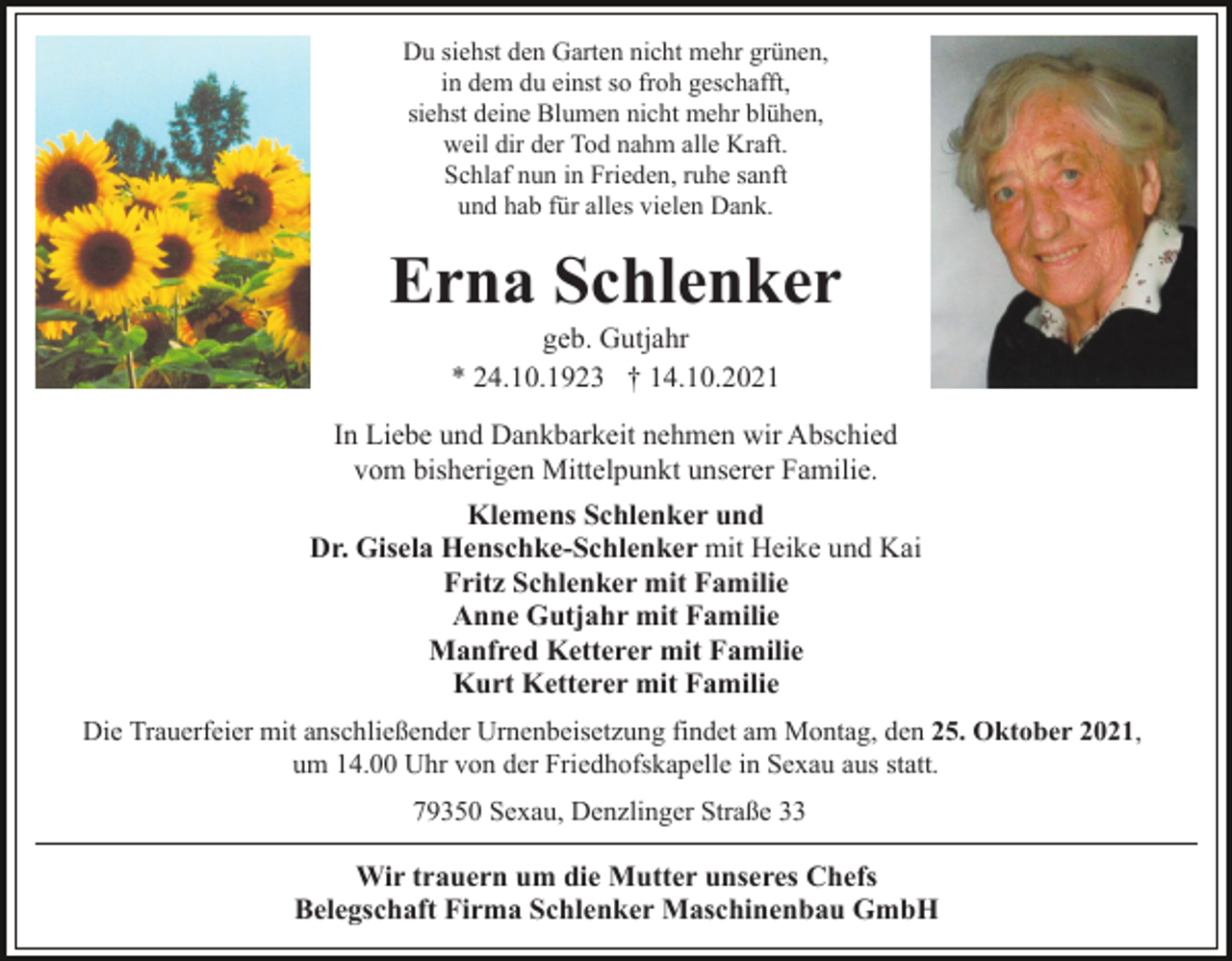 <p>Du siehst den Garten nicht mehr grünen,<br />in dem du einst so froh geschafft,<br />siehst deine Blumen nicht mehr blühen,<br />weil dir der Tod nahm alle Kraft.<br />Schlaf nun in Frieden, ruhe sanft<br />und hab für alles vielen Dank.</p><p>Erna Schlenker<br />geb. Gutjahr<br />* 24.10.1923 † 14.10.2021<br />In Liebe und Dankbarkeit nehmen wir Abschied<br />vom bisherigen Mittelpunkt unserer Familie.<br />Klemens Schlenker und<br />Dr. Gisela Henschke-Schlenker mit Heike und Kai<br />Fritz Schlenker mit Familie<br />Anne Gutjahr mit Familie<br />Manfred Ketterer mit Familie<br />Kurt Ketterer mit Familie<br />Die Trauerfeier mit anschließender Urnenbeisetzung findet am Montag, den 25. Oktober 2021,<br />um 14.00 Uhr von der Friedhofskapelle in Sexau aus statt.<br />79350 Sexau, Denzlinger Straße 33</p><p>Wir trauern um die Mutter unseres Chefs<br />Belegschaft Firma Schlenker Maschinenbau GmbH</p>