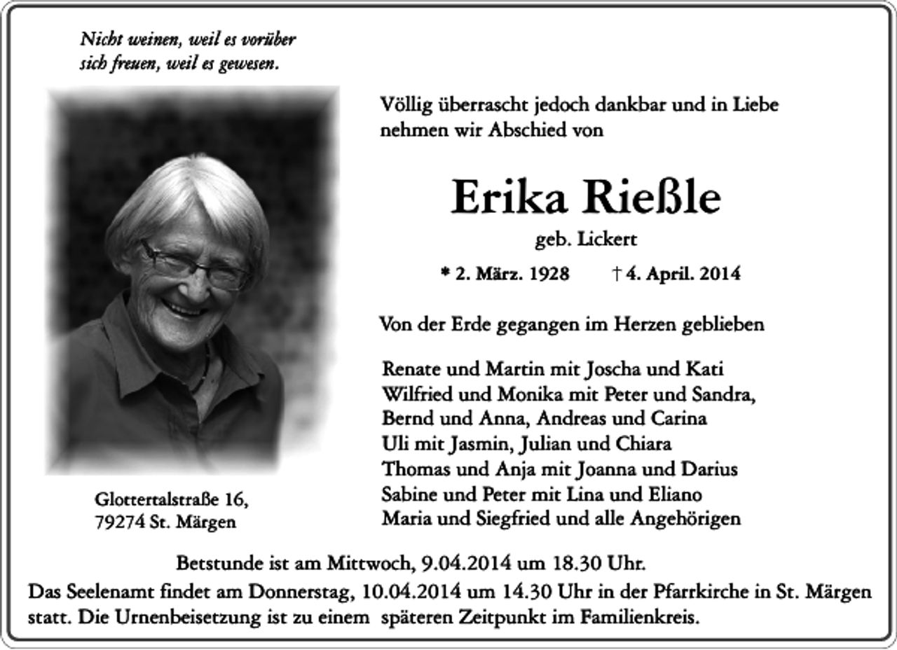 <p>Nicht weinen, weil es vorüber<br />sich freuen, weil es gewesen.</p><p>Völlig überrascht jedoch dankbar und in Liebe<br />nehmen wir Abschied von</p><p>Erika Rießle<br />geb. Lickert</p><p>* 2. März. 1928</p><p>4. April. 2014</p><p>Von der Erde gegangen im Herzen geblieben</p><p>Glottertalstraße 16,<br />79274 St. Märgen</p><p>Renate und Martin mit Joscha und Kati<br />Wilfried und Monika mit Peter und Sandra,<br />Bernd und Anna, Andreas und Carina<br />Uli mit Jasmin, Julian und Chiara<br />Thomas und Anja mit Joanna und Darius<br />Sabine und Peter mit Lina und Eliano<br />Maria und Siegfried und alle Angehörigen</p><p>Betstunde ist am Mittwoch, 9.04.2014 um 18.30 Uhr.<br />Das Seelenamt findet am Donnerstag, 10.04.2014 um 14.30 Uhr in der Pfarrkirche in St. Märgen<br />statt. Die Urnenbeisetzung ist zu einem späteren Zeitpunkt im Familienkreis.</p>