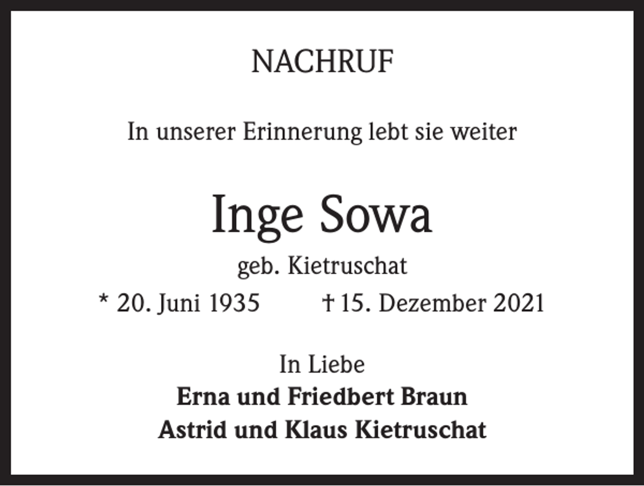 <p>NACHRUF<br />In unserer Erinnerung lebt sie weiter</p><p>Inge Sowa<br />geb. Kietruschat<br />* 20. Juni 1935<br />† 15. Dezember 2021<br />In Liebe<br />Erna und Friedbert Braun<br />Astrid und Klaus Kietruschat</p>