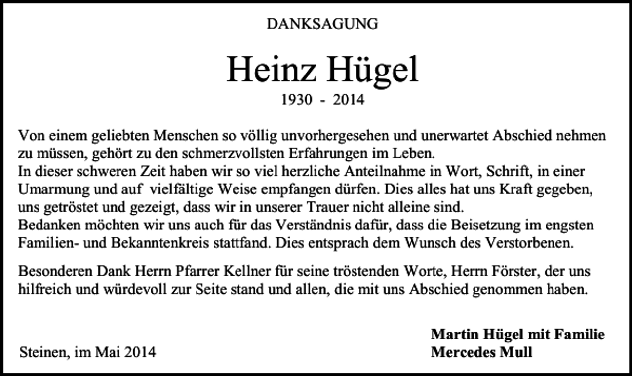 <p>DANKSAGUNG</p><p>Heinz Hügel<br />1930 - 2014<br />Von einem geliebten Menschen so völlig unvorhergesehen und unerwartet Abschied nehmen<br />zu müssen, gehört zu den schmerzvollsten Erfahrungen im Leben.<br />In dieser schweren Zeit haben wir so viel herzliche Anteilnahme in Wort, Schrift, in einer<br />Umarmung und auf vielfältige Weise empfangen dürfen. Dies alles hat uns Kraft gegeben,<br />uns getröstet und gezeigt, dass wir in unserer Trauer nicht alleine sind.<br />Bedanken möchten wir uns auch für das Verständnis dafür, dass die Beisetzung im engsten<br />Familien- und Bekanntenkreis stattfand. Dies entsprach dem Wunsch des Verstorbenen.<br />Besonderen Dank Herrn Pfarrer Kellner für seine tröstenden Worte, Herrn Förster, der uns<br />hilfreich und würdevoll zur Seite stand und allen, die mit uns Abschied genommen haben.</p><p>Steinen, im Mai 2014</p><p>Martin Hügel mit Familie<br />Mercedes Mull</p>