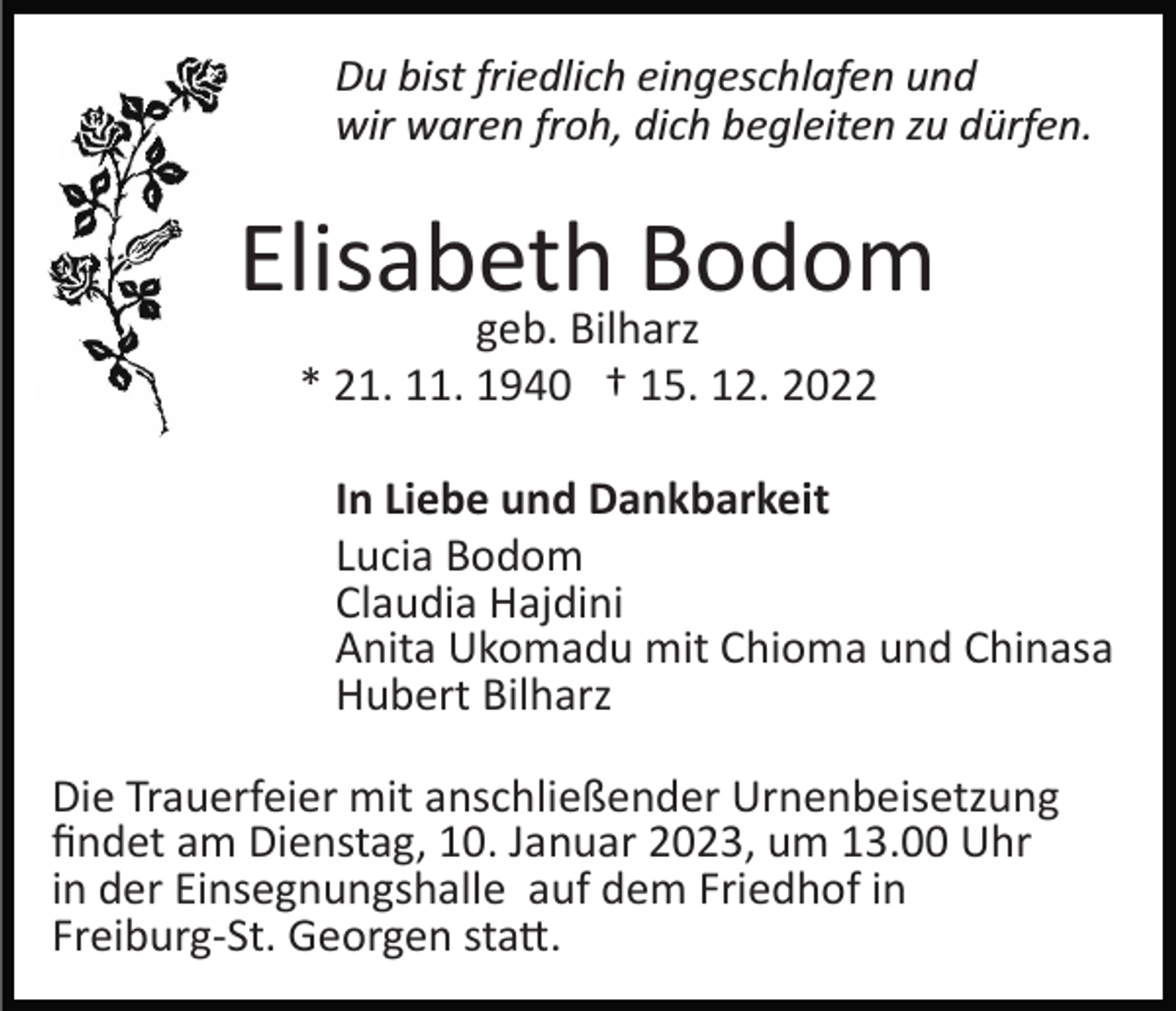 <p>Du bist friedlich eingeschlafen und<br />wir waren froh, dich begleiten zu dürfen.</p><p>Elisabeth Bodom<br />geb. Bilharz<br />* 21. 11. 1940 † 15. 12. 2022</p><p>In Liebe und Dankbarkeit<br />Lucia Bodom<br />Claudia Hajdini<br />Anita Ukomadu mit Chioma und Chinasa<br />Hubert Bilharz<br />Die Trauerfeier mit anschließender Urnenbeisetzung<br />ﬁndet am Dienstag, 10. Januar 2023, um 13.00 Uhr<br />in der Einsegnungshalle auf dem Friedhof in<br />Freiburg­St. Georgen sta�.</p>