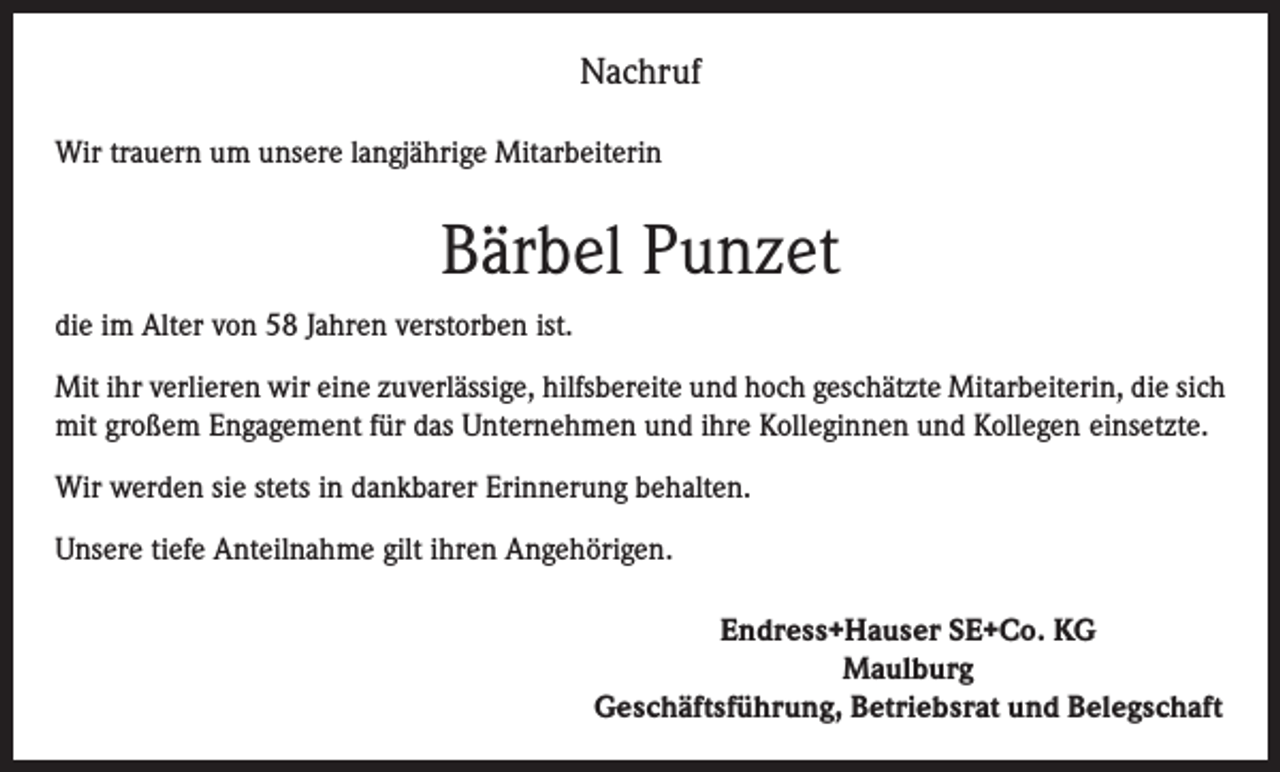 <p>Nachruf<br />Wir trauern um unsere langjährige Mitarbeiterin</p><p>Bärbel Punzet<br />die im Alter von 58 Jahren verstorben ist.<br />Mit ihr verlieren wir eine zuverlässige, hilfsbereite und hoch geschätzte Mitarbeiterin, die sich<br />mit großem Engagement für das Unternehmen und ihre Kolleginnen und Kollegen einsetzte.<br />Wir werden sie stets in dankbarer Erinnerung behalten.<br />Unsere tiefe Anteilnahme gilt ihren Angehörigen.<br />Endress+Hauser SE+Co. KG<br />Maulburg<br />Geschäftsführung, Betriebsrat und Belegschaft</p>