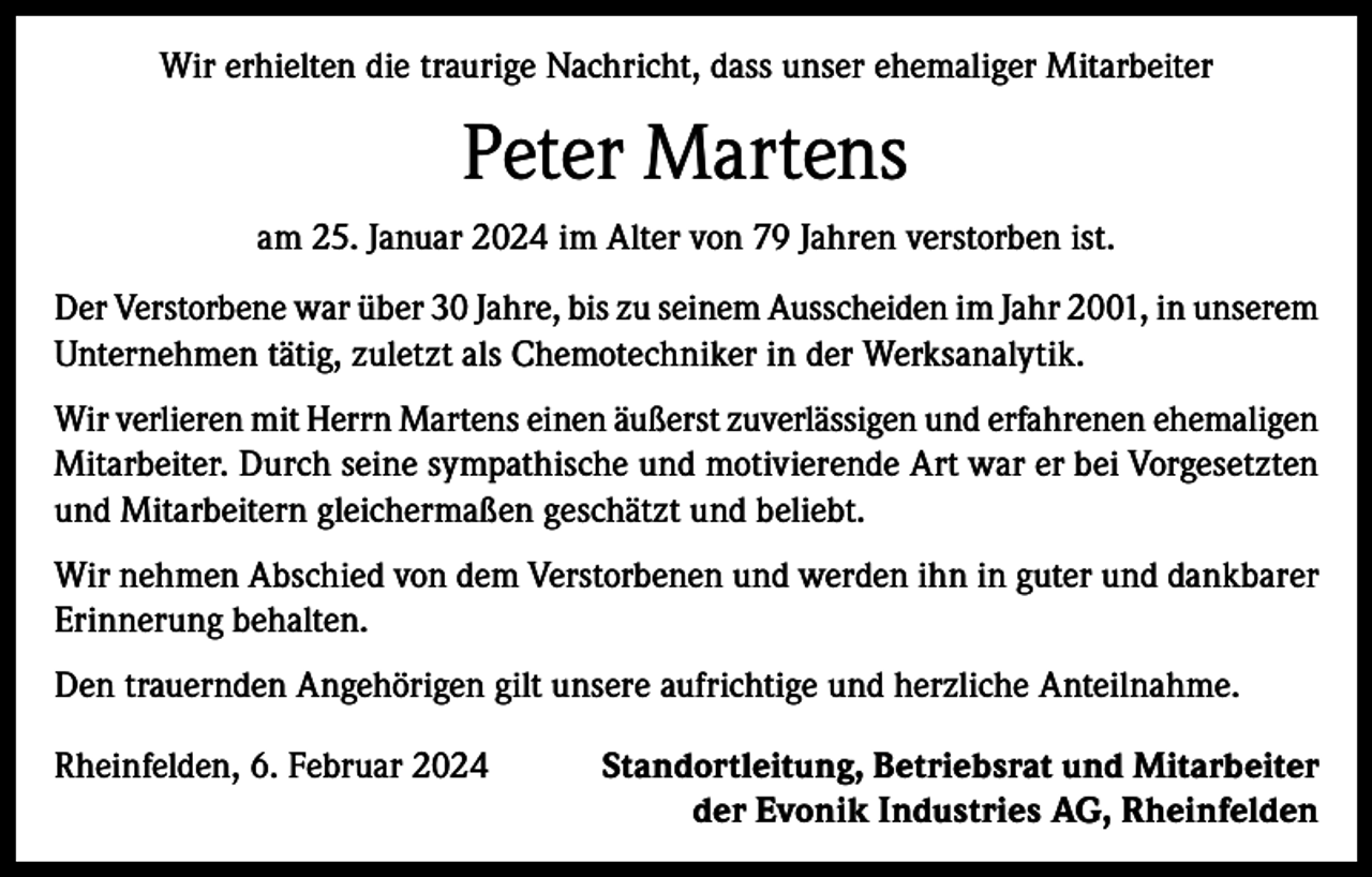 <p>Wir erhielten die traurige Nachricht, dass unser ehemaliger Mitarbeiter</p><p>Peter Martens<br />am 25. Januar 2024 im Alter von 79 Jahren verstorben ist.<br />Der Verstorbene war über 30 Jahre, bis zu seinem Ausscheiden im Jahr 2001, in unserem<br />Unternehmen tätig, zuletzt als Chemotechniker in der Werksanalytik.<br />Wir verlieren mit Herrn Martens einen äußerst zuverlässigen und erfahrenen ehemaligen<br />Mitarbeiter. Durch seine sympathische und motivierende Art war er bei Vorgesetzten<br />und Mitarbeitern gleichermaßen geschätzt und beliebt.<br />Wir nehmen Abschied von dem Verstorbenen und werden ihn in guter und dankbarer<br />Erinnerung behalten.<br />Den trauernden Angehörigen gilt unsere aufrichtige und herzliche Anteilnahme.<br />Rheinfelden, 6. Februar 2024</p><p>Standortleitung, Betriebsrat und Mitarbeiter<br />der Evonik Industries AG, Rheinfelden</p>
