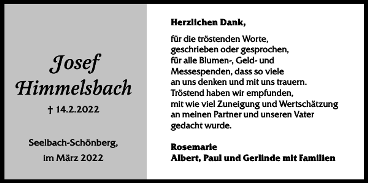 <p>Herzlichen Dank,</p><p>Josef<br />Himmelsbach<br />† 14.2.2022<br />Seelbach-Schönberg,<br />im März 2022</p><p>für die tröstenden Worte,<br />geschrieben oder gesprochen,<br />für alle Blumen-, Geld- und<br />Messespenden, dass so viele<br />an uns denken und mit uns trauern.<br />Tröstend haben wir empfunden,<br />mit wie viel Zuneigung und Wertschätzung<br />an meinen Partner und unseren Vater<br />gedacht wurde.<br />Rosemarie<br />Albert, Paul und Gerlinde mit Familien</p>