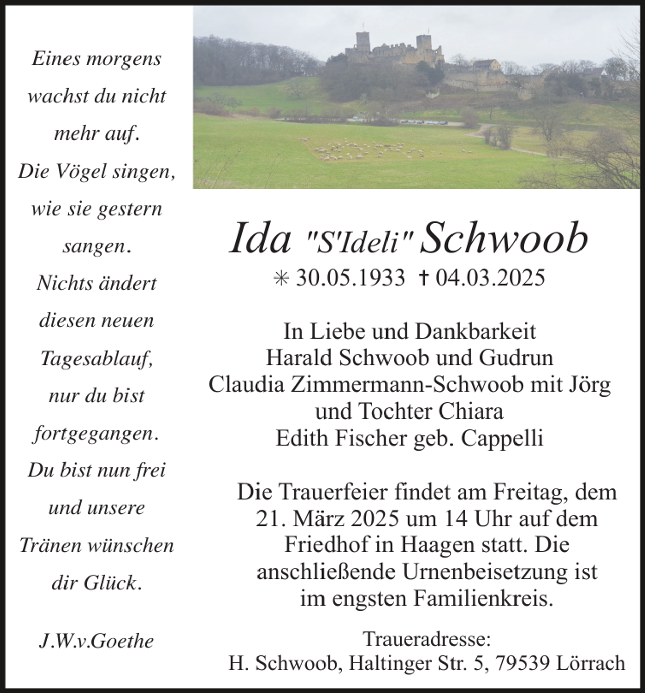 <p>Eines morgens<br />wachst du nicht<br />mehr auf.<br />Die Vögel singen,<br />wie sie gestern<br />sangen.<br />Nichts ändert<br />diesen neuen<br />Tagesablauf,<br />nur du bist<br />fortgegangen.<br />Du bist nun frei<br />und unsere<br />Tränen wünschen<br />dir Glück.<br />J.W.v.Goethe</p><p>Ida "S'Ideli" Schwoob<br />✳ 30.05.1933 ✝ 04.03.2025</p><p>In Liebe und Dankbarkeit<br />Harald Schwoob und Gudrun<br />Claudia Zimmermann-Schwoob mit Jörg<br />und Tochter Chiara<br />Edith Fischer geb. Cappelli<br />Die Trauerfeier findet am Freitag, dem<br />21. März 2025 um 14 Uhr auf dem<br />Friedhof in Haagen statt. Die<br />anschließende Urnenbeisetzung ist<br />im engsten Familienkreis.<br />Traueradresse:<br />H. Schwoob, Haltinger Str. 5, 79539 Lörrach</p>