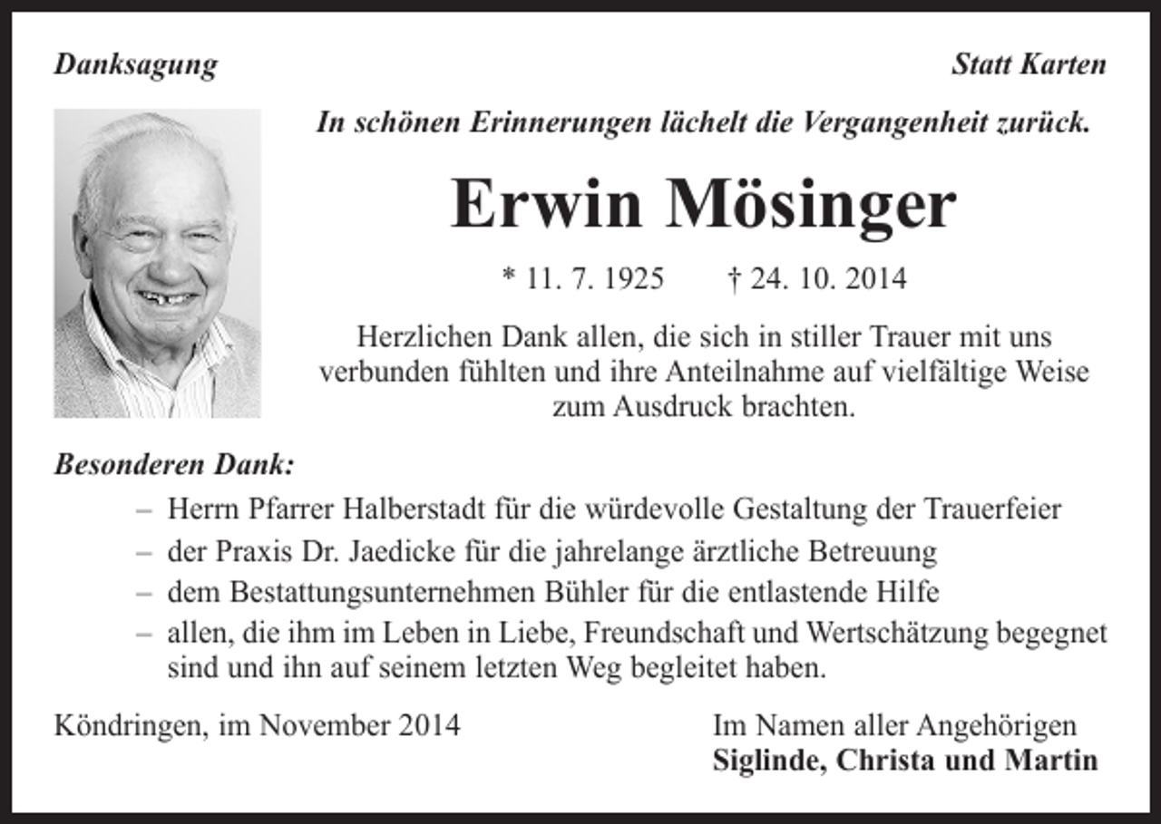 <p>Danksagung</p><p>Statt Karten<br />In schönen Erinnerungen lächelt die Vergangenheit zurück.</p><p>Erwin Mösinger<br />* 11. 7. 1925 † 24. 10. 2014<br />Herzlichen Dank allen, die sich in stiller Trauer mit uns<br />verbunden fühlten und ihre Anteilnahme auf vielfältige Weise<br />zum Ausdruck brachten.<br />Besonderen Dank:<br />– Herrn Pfarrer Halberstadt für die würdevolle Gestaltung der Trauerfeier<br />– der Praxis Dr. Jaedicke für die jahrelange ärztliche Betreuung<br />– dem Bestattungsunternehmen Bühler für die entlastende Hilfe<br />– allen, die ihm im Leben in Liebe, Freundschaft und Wertschätzung begegnet<br />sind und ihn auf seinem letzten Weg begleitet haben.<br />Köndringen, im November 2014</p><p>Im Namen aller Angehörigen<br />Siglinde, Christa und Martin</p>