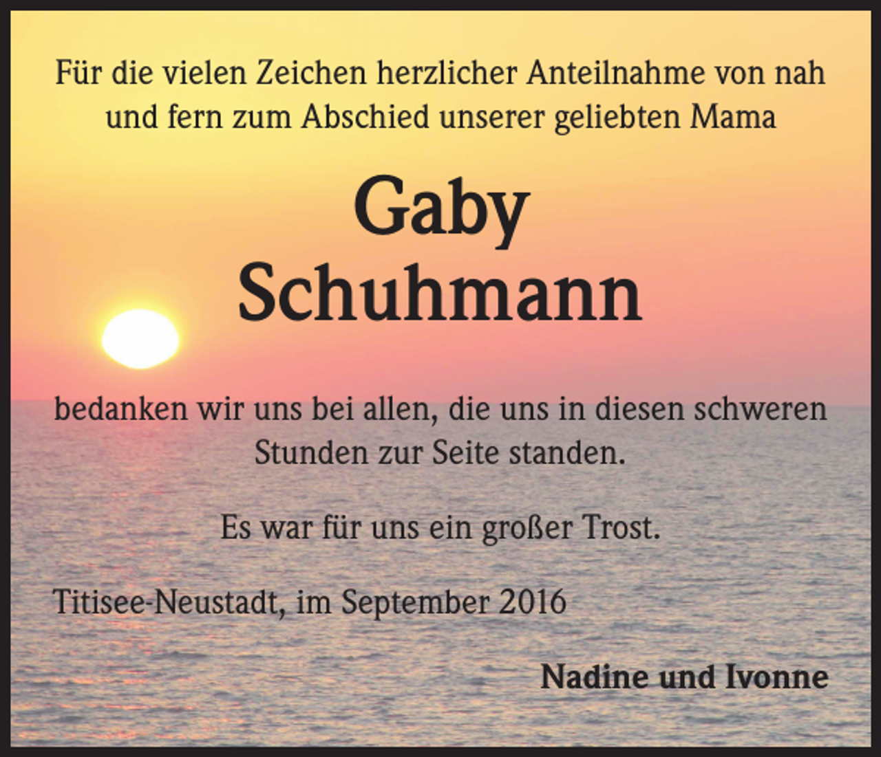 <p>Für die vielen Zeichen herzlicher Anteilnahme von nah<br />und fern zum Abschied unserer geliebten Mama</p><p>Gaby<br />Schuhmann<br />bedanken wir uns bei allen, die uns in diesen schweren<br />Stunden zur Seite standen.<br />Es war für uns ein großer Trost.<br />Titisee-Neustadt, im September 2016<br />Nadine und Ivonne</p>