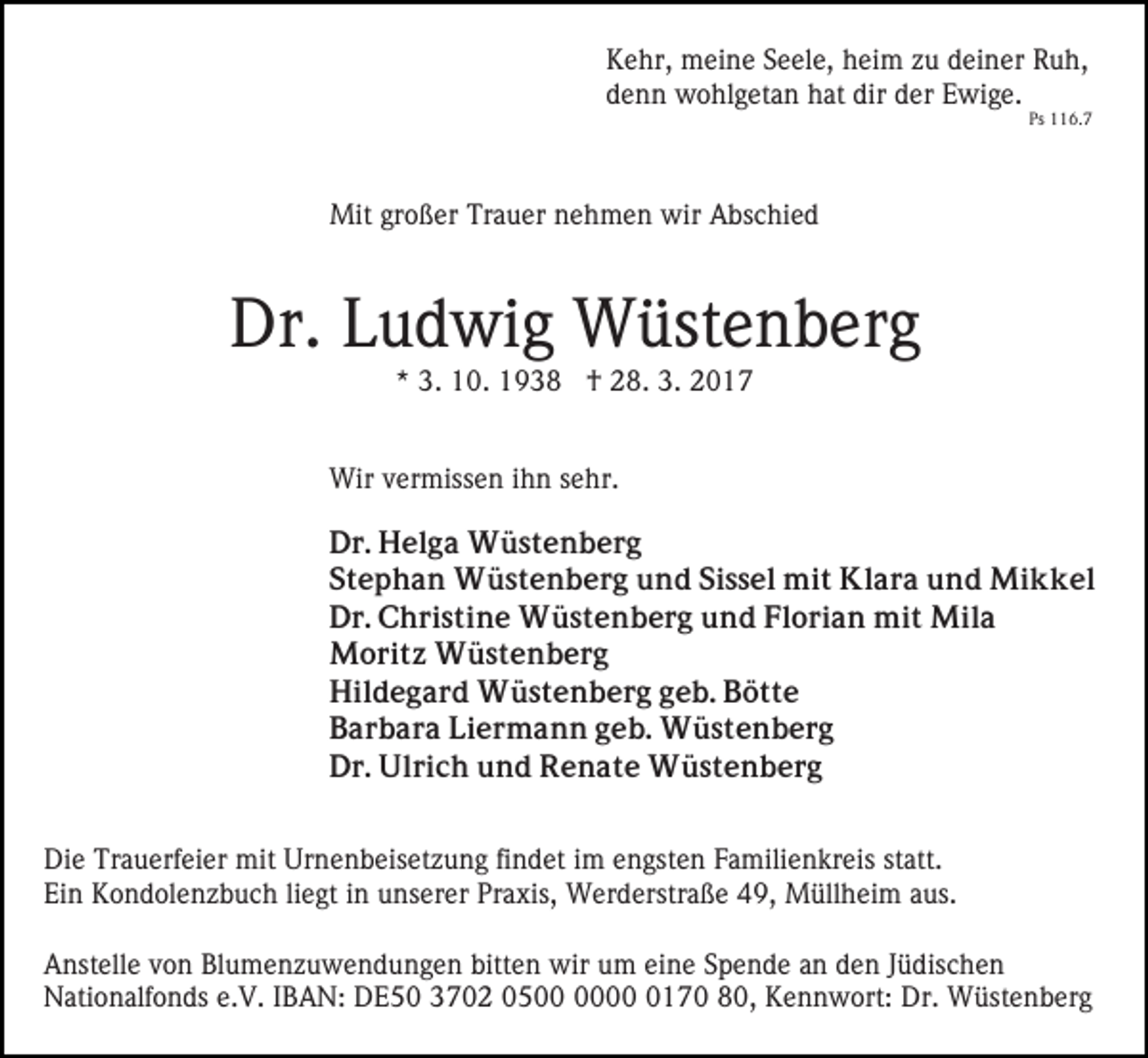 <p>Kehr, meine Seele, heim zu deiner Ruh,<br />denn wohlgetan hat dir der Ewige.</p><p>Ps 116.7</p><p>Mit großer Trauer nehmen wir Abschied</p><p>Dr. Ludwig Wüstenberg<br />* 3. 10. 1938 † 28. 3. 2017<br />Wir vermissen ihn sehr.<br />Dr. Helga Wüstenberg<br />Stephan Wüstenberg und Sissel mit Klara und Mikkel<br />Dr. Christine Wüstenberg und Florian mit Mila<br />Moritz Wüstenberg<br />Hildegard Wüstenberg geb. Bötte<br />Barbara Liermann geb. Wüstenberg<br />Dr. Ulrich und Renate Wüstenberg<br />Die Trauerfeier mit Urnenbeisetzung findet im engsten Familienkreis statt.<br />Ein Kondolenzbuch liegt in unserer Praxis, Werderstraße 49, Müllheim aus.<br />Anstelle von Blumenzuwendungen bitten wir um eine Spende an den Jüdischen<br />Nationalfonds e.V. IBAN: DE50 3702 050170 80, Kennwort: Dr. Wüstenberg</p>