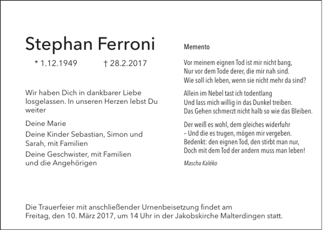 <p>Stephan Ferroni<br />* 1.12.1949</p><p>† 28.2.2017</p><p>Memento<br />Vor meinem eignen Tod ist mir nicht bang,<br />Nur vor dem Tode derer, die mir nah sind.<br />Wie soll ich leben, wenn sie nicht mehr da sind?</p><p>Wir haben Dich in dankbarer Liebe<br />losgelassen. In unseren Herzen lebst Du<br />weiter</p><p>Allein im Nebel tast ich todentlang<br />Und lass mich willig in das Dunkel treiben.<br />Das Gehen schmerzt nicht halb so wie das Bleiben.</p><p>Deine Marie</p><p>Der weiß es wohl, dem gleiches widerfuhr<br />– Und die es trugen, mögen mir vergeben.<br />Bedenkt: den eignen Tod, den stirbt man nur,<br />Doch mit dem Tod der andern muss man leben!</p><p>Deine Kinder Sebastian, Simon und<br />Sarah, mit Familien<br />Deine Geschwister, mit Familien<br />und die Angehörigen</p><p>Mascha Kaléko</p><p>Die Trauerfeier mit anschließender Urnenbeisetzung findet am<br />Freitag, den 10. März 2017, um 14 Uhr in der Jakobskirche Malterdingen statt.</p>