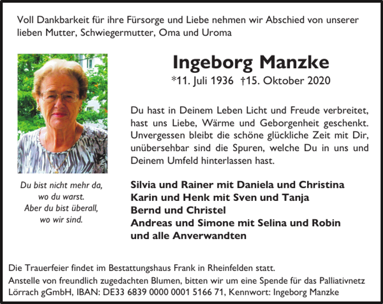 <p>Voll Dankbarkeit für ihre Fürsorge und Liebe nehmen wir Abschied von unserer<br />lieben Mutter, Schwiegermutter, Oma und Uroma</p><p>Ingeborg Manzke</p><p>*11. Juli 1936 †15. Oktober 2020<br />Du hast in Deinem Leben Licht und Freude verbreitet,<br />hast uns Liebe, Wärme und Geborgenheit geschenkt.<br />Unvergessen bleibt die schöne glückliche Zeit mit Dir,<br />unübersehbar sind die Spuren, welche Du in uns und<br />Deinem Umfeld hinterlassen hast.<br />Du bist nicht mehr da,<br />wo du warst.<br />Aber du bist überall,<br />wo wir sind.</p><p>Silvia und Rainer mit Daniela und Christina<br />Karin und Henk mit Sven und Tanja<br />Bernd und Christel<br />Andreas und Simone mit Selina und Robin<br />und alle Anverwandten</p><p>Die Trauerfeier findet im Bestattungshaus Frank in Rheinfelden statt.<br />Anstelle von freundlich zugedachten Blumen, bitten wir um eine Spende für das Palliativnetz<br />Lörrach gGmbH, IBAN: DE33 6839 01 5166 71, Kennwort: Ingeborg Manzke</p>