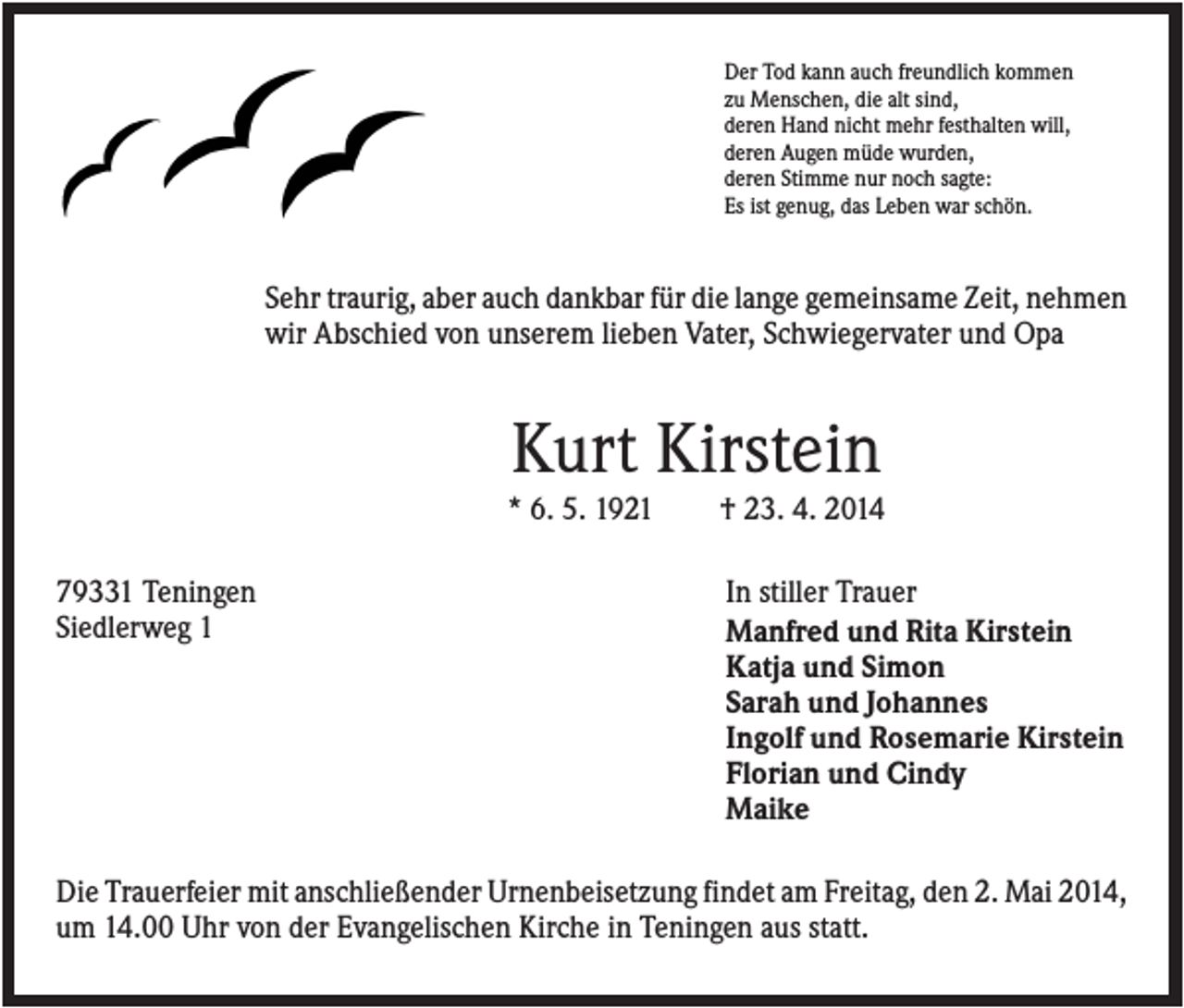 <p>Der Tod kann auch freundlich kommen<br />zu Menschen, die alt sind,<br />deren Hand nicht mehr festhalten will,<br />deren Augen müde wurden,<br />deren Stimme nur noch sagte:<br />Es ist genug, das Leben war schön.</p><p>Sehr traurig, aber auch dankbar für die lange gemeinsame Zeit, nehmen<br />wir Abschied von unserem lieben Vater, Schwiegervater und Opa</p><p>Kurt Kirstein<br />* 6. 5. 1921<br />79331 Teningen<br />Siedlerweg 1</p><p>† 23. 4. 2014<br />In stiller Trauer<br />Manfred und Rita Kirstein<br />Katja und Simon<br />Sarah und Johannes<br />Ingolf und Rosemarie Kirstein<br />Florian und Cindy<br />Maike</p><p>Die Trauerfeier mit anschließender Urnenbeisetzung findet am Freitag, den 2. Mai 2014,<br />um 14.00 Uhr von der Evangelischen Kirche in Teningen aus statt.</p>