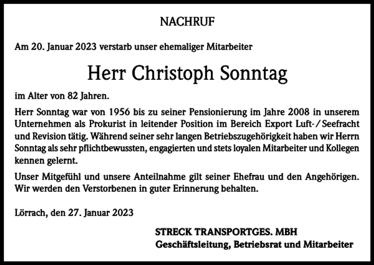<p>NACHRUF<br />Am 20. Januar 2023 verstarb unser ehemaliger Mitarbeiter</p><p>Herr Christoph Sonntag<br />im Alter von 82 Jahren.<br />Herr Sonntag war von 1956 bis zu seiner Pensionierung im Jahre 2008 in unserem<br />Unternehmen als Prokurist in leitender Position im Bereich Export Luft- / Seefracht<br />und Revision tätig. Während seiner sehr langen Betriebszugehörigkeit haben wir Herrn<br />Sonntag als sehr pflichtbewussten, engagierten und stets loyalen Mitarbeiter und Kollegen<br />kennen gelernt.<br />Unser Mitgefühl und unsere Anteilnahme gilt seiner Ehefrau und den Angehörigen.<br />Wir werden den Verstorbenen in guter Erinnerung behalten.<br />Lörrach, den 27. Januar 2023<br />STRECK TRANSPORTGES. MBH<br />Geschäftsleitung, Betriebsrat und Mitarbeiter</p>