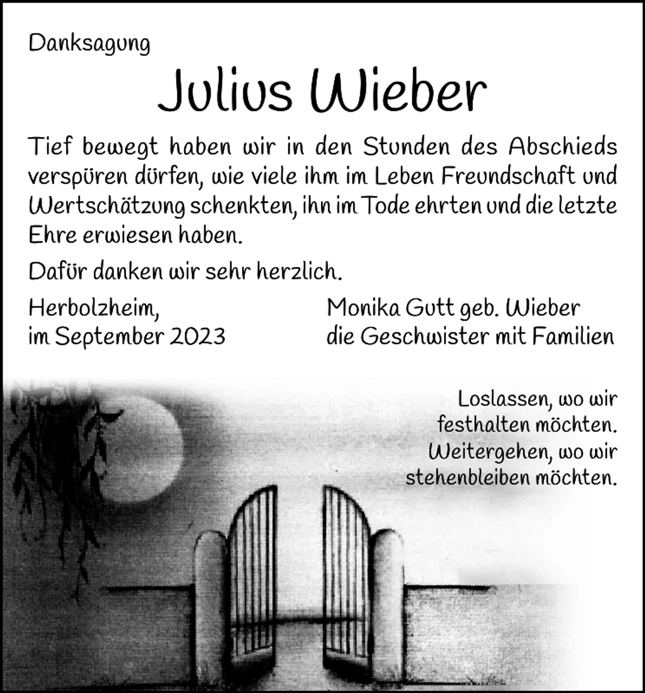 <p>Danksagung</p><p>Julius Wieber</p><p>Tief bewegt haben wir in den Stunden des Abschieds<br />verspüren dürfen, wie viele ihm im Leben Freundschaft und<br />Wertschätzung schenkten, ihn im Tode ehrten und die letzte<br />Ehre erwiesen haben.<br />Dafür danken wir sehr herzlich.<br />Herbolzheim,<br />Monika Gutt geb. Wieber<br />im September 2023<br />die Geschwister mit Familien<br />Loslassen, wo wir<br />festhalten möchten.<br />Weitergehen, wo wir<br />stehenbleiben möchten.</p>