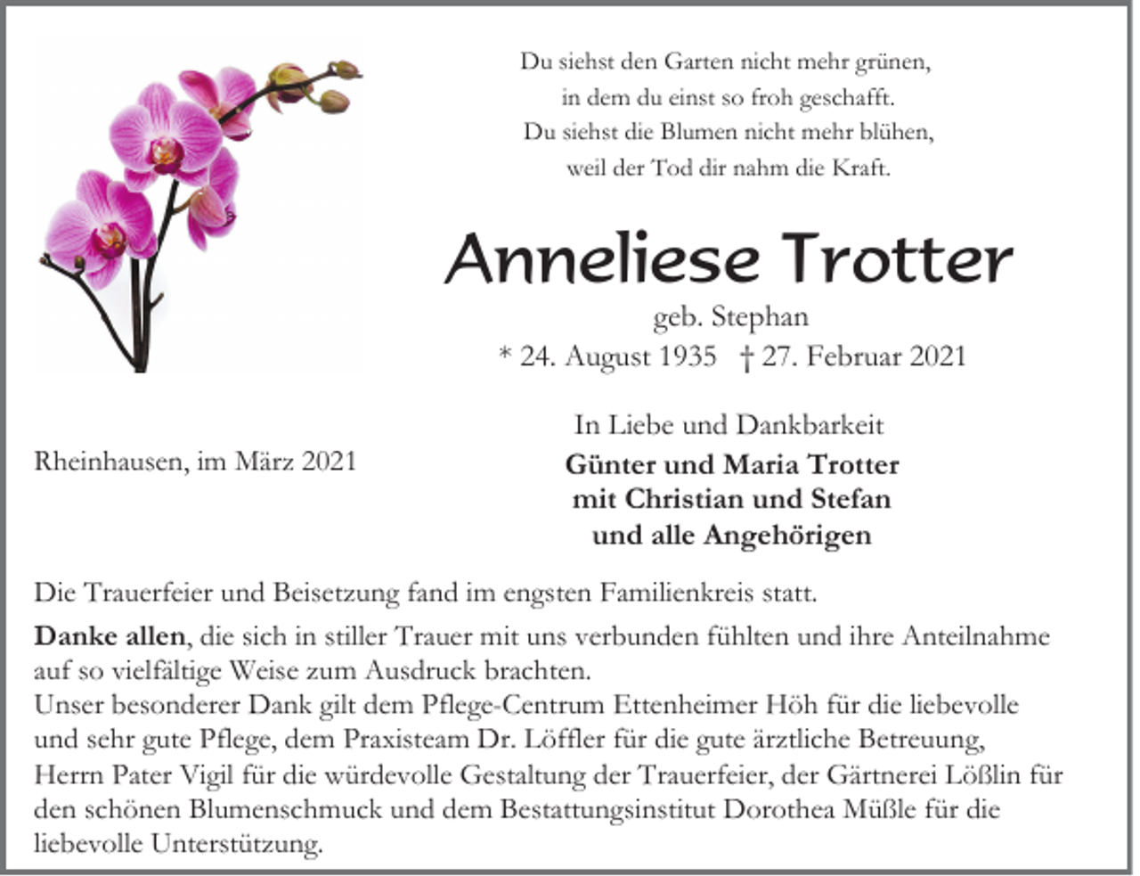 <p>Du siehst den Garten nicht mehr grünen,<br />in dem du einst so froh geschafft.<br />Du siehst die Blumen nicht mehr blühen,<br />weil der Tod dir nahm die Kraft.</p><p>Anneliese Trotter<br />geb. Stephan<br />* 24. August 1935 † 27. Februar 2021</p><p>Rheinhausen, im März 2021</p><p>In Liebe und Dankbarkeit<br />Günter und Maria Trotter<br />mit Christian und Stefan<br />und alle Angehörigen</p><p>Die Trauerfeier und Beisetzung fand im engsten Familienkreis statt.<br />Danke allen, die sich in stiller Trauer mit uns verbunden fühlten und ihre Anteilnahme<br />auf so vielfältige Weise zum Ausdruck brachten.<br />Unser besonderer Dank gilt dem Pflege-Centrum Ettenheimer Höh für die liebevolle<br />und sehr gute Pflege, dem Praxisteam Dr. Löffler für die gute ärztliche Betreuung,<br />Herrn Pater Vigil für die würdevolle Gestaltung der Trauerfeier, der Gärtnerei Lößlin für<br />den schönen Blumenschmuck und dem Bestattungsinstitut Dorothea Müßle für die<br />liebevolle Unterstützung.</p>