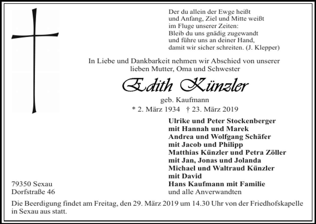 <p>Der du allein der Ewge heißt<br />und Anfang, Ziel und Mitte weißt<br />im Fluge unserer Zeiten:<br />Bleib du uns gnädig zugewandt<br />und führe uns an deiner Hand,<br />damit wir sicher schreiten. (J. Klepper)</p><p>In Liebe und Dankbarkeit nehmen wir Abschied von unserer<br />lieben Mutter, Oma und Schwester</p><p>geb. Kaufmann<br />* 2. März 1934 † 23. März 2019</p><p>79350 Sexau<br />Dorfstraße 46</p><p>Ulrike und Peter Stockenberger<br />mit Hannah und Marek<br />Andrea und Wolfgang Schäfer<br />mit Jacob und Philipp<br />Matthias Künzler und Petra Zöller<br />mit Jan, Jonas und Jolanda<br />Michael und Waltraud Künzler<br />mit David<br />Hans Kaufmann mit Familie<br />und alle Anverwandten</p><p>Die Beerdigung findet am Freitag, den 29. März 2019 um 14.30 Uhr von der Friedhofskapelle<br />in Sexau aus statt.</p>